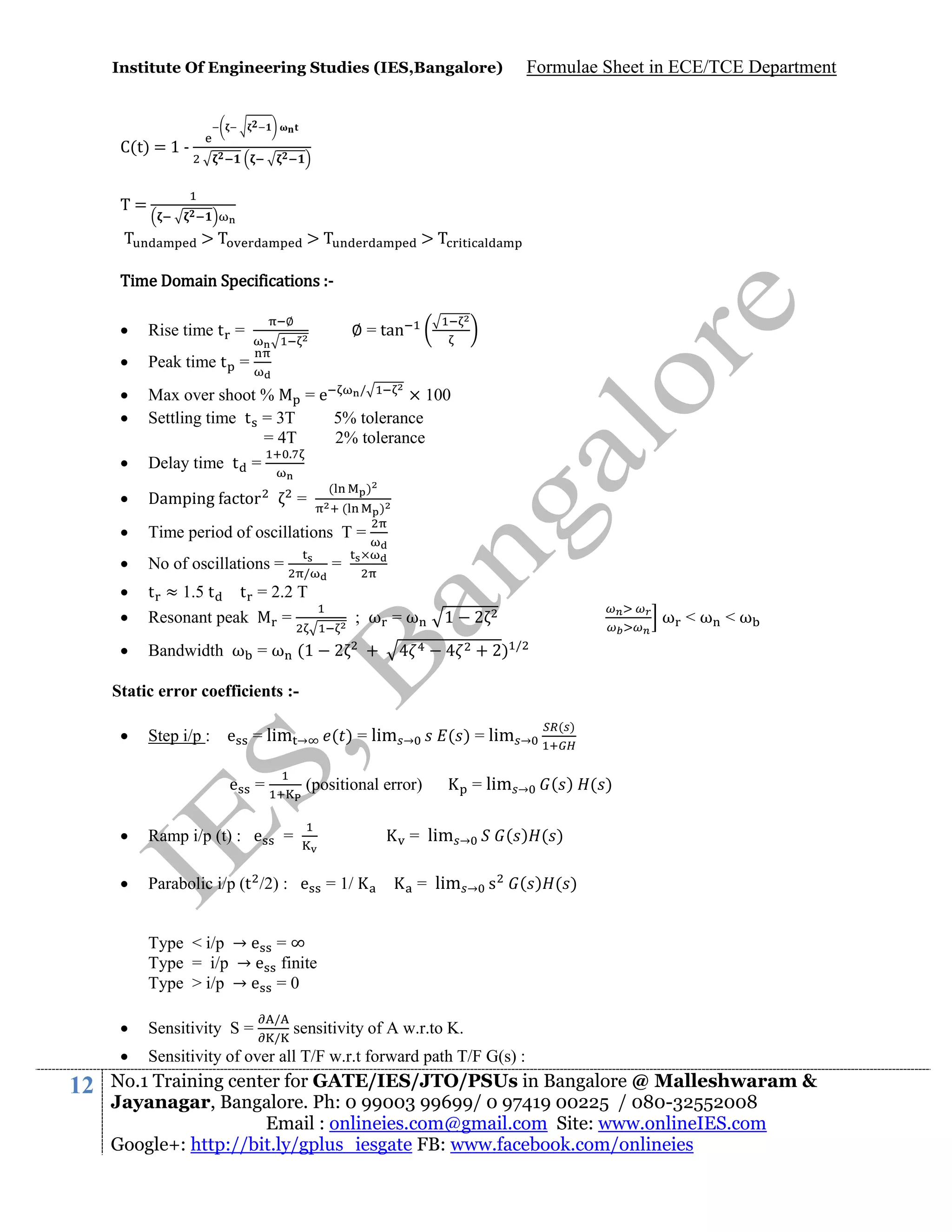 Institute Of Engineering Studies (IES,Bangalore)

Formulae Sheet in ECE/TCE Department

C(t) = 1 T=
>

>

>

Time Domain Specifications :∅



Rise time t =



Peak time t =





/
Max over shoot %
=e
× 100
Settling time t = 3T
5% tolerance
= 4T
2% tolerance
.
Delay time t =



Damping actor



Time period of oscillations T =



No of oscillations =




t ≈ 1.5 t
t = 2.2 T
Resonant peak
=



Bandwidth ω = ω (1

∅ = tan

=

/

(

)
(

)

=
; ω =ω
2

1

2

+

ω <ω <ω

+ 2)

/

Static error coefficients :

Step i/p : e

= lim →

e

=

( ) = lim

( ) = lim

→

→

= lim

→

(positional error)
= lim



Ramp i/p (t) : e



Parabolic i/p (t /2) : e

=
= 1/

→

( ) ( )

( ) ( )

→

= lim

( )

s

( ) ( )

Type < i/p → e = ∞
Type = i/p → e finite
Type > i/p → e = 0
/
/




12

Sensitivity S =

Sensitivity of over all T/F w.r.t forward path T/F G(s) :

sensitivity of A w.r.to K.

No.1 Training center for GATE/IES/JTO/PSUs in Bangalore @ Malleshwaram &
Jayanagar, Bangalore. Ph: 0 99003 99699/ 0 97419 00225 / 080-32552008
Email : onlineies.com@gmail.com Site: www.onlineIES.com
Google+: http://bit.ly/gplus_iesgate FB: www.facebook.com/onlineies

 