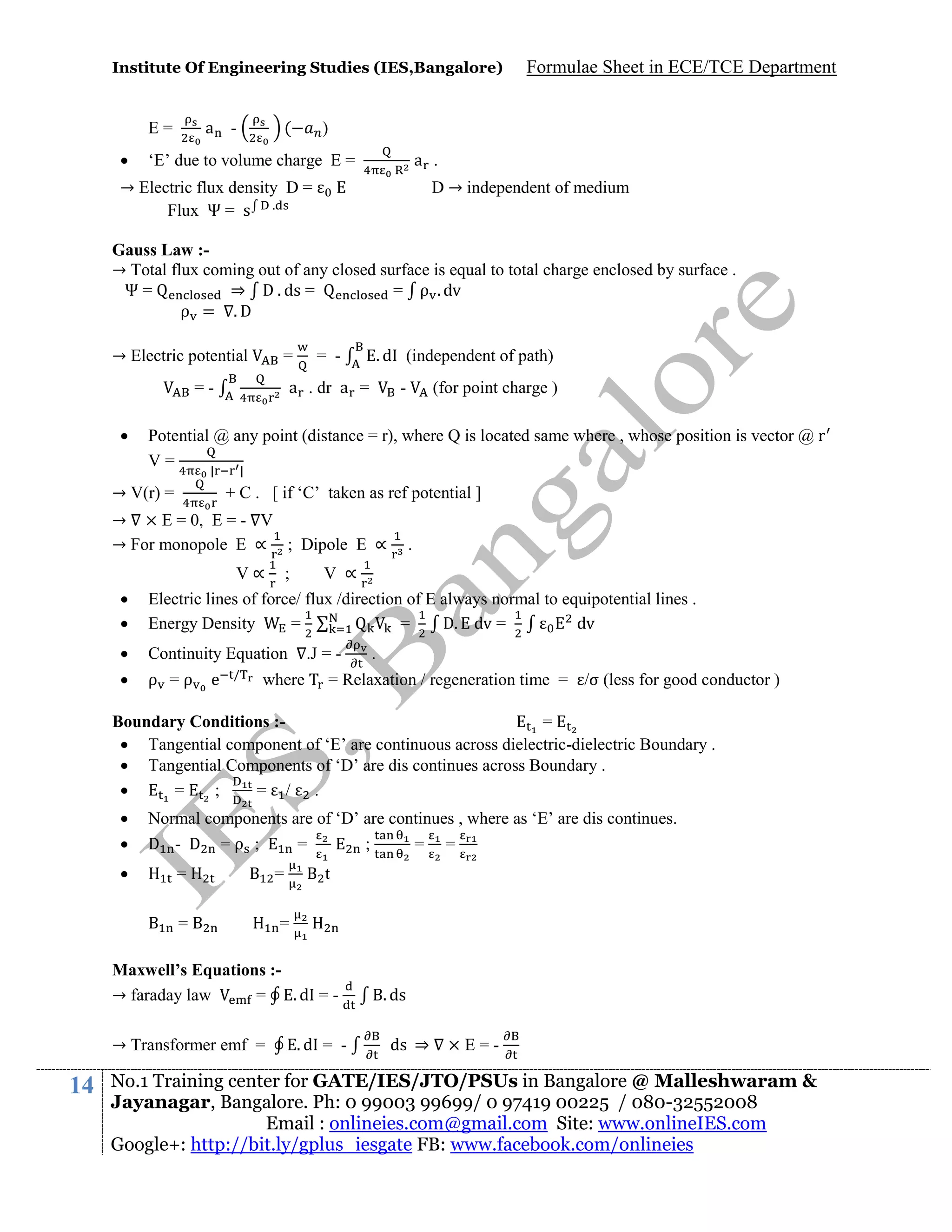 Institute Of Engineering Studies (IES,Bangalore)

a -

E=


(

Formulae Sheet in ECE/TCE Department

)
a .

‘E’ due to volume charge E =

→ Electric flux density D =
Flux Ψ = s .

D → independent of medium

Gauss Law :→ Total flux coming out of any closed surface is equal to total charge enclosed by surface .
Ψ=
⇒ D . ds =
= ρ . dv
ρ = .D
→ Electric potential

=

a . dr a =

=

. d (independent of path)

= -

-

(for point charge )

Potential @ any point (distance = r), where Q is located same where , whose position is vector @ r
V=
|
|

→ V(r) =

+ C . [ if ‘C’ taken as ref potential ]

→ × E = 0, E = - V
→ For monopole E ∝ ; Dipole E ∝

.




V∝ ;
V ∝
Electric lines of force/ flux /direction of E always normal to equipotential lines .
Energy Density
=
=
D. dv =
dv



Continuity Equation



ρ =ρ

e

/

.J = -

where

.

= Relaxation / regeneration time = /σ (less for good conductor )

Boundary Conditions :=
 Tangential component of ‘E’ are continuous across dielectric-dielectric Boundary .
 Tangential Components of ‘D’ are dis continues across Boundary .

=
;
= / .




Normal components are of ‘D’ are continues , where as ‘E’ are dis continues.
D - D =ρ ;
=
;
= =
=
=

=

t

=

Maxwell’s Equations :→ faraday law
=
.d = → Transformer emf =

14

.d = -

. ds
ds ⇒

×E=-

No.1 Training center for GATE/IES/JTO/PSUs in Bangalore @ Malleshwaram &
Jayanagar, Bangalore. Ph: 0 99003 99699/ 0 97419 00225 / 080-32552008
Email : onlineies.com@gmail.com Site: www.onlineIES.com
Google+: http://bit.ly/gplus_iesgate FB: www.facebook.com/onlineies

 