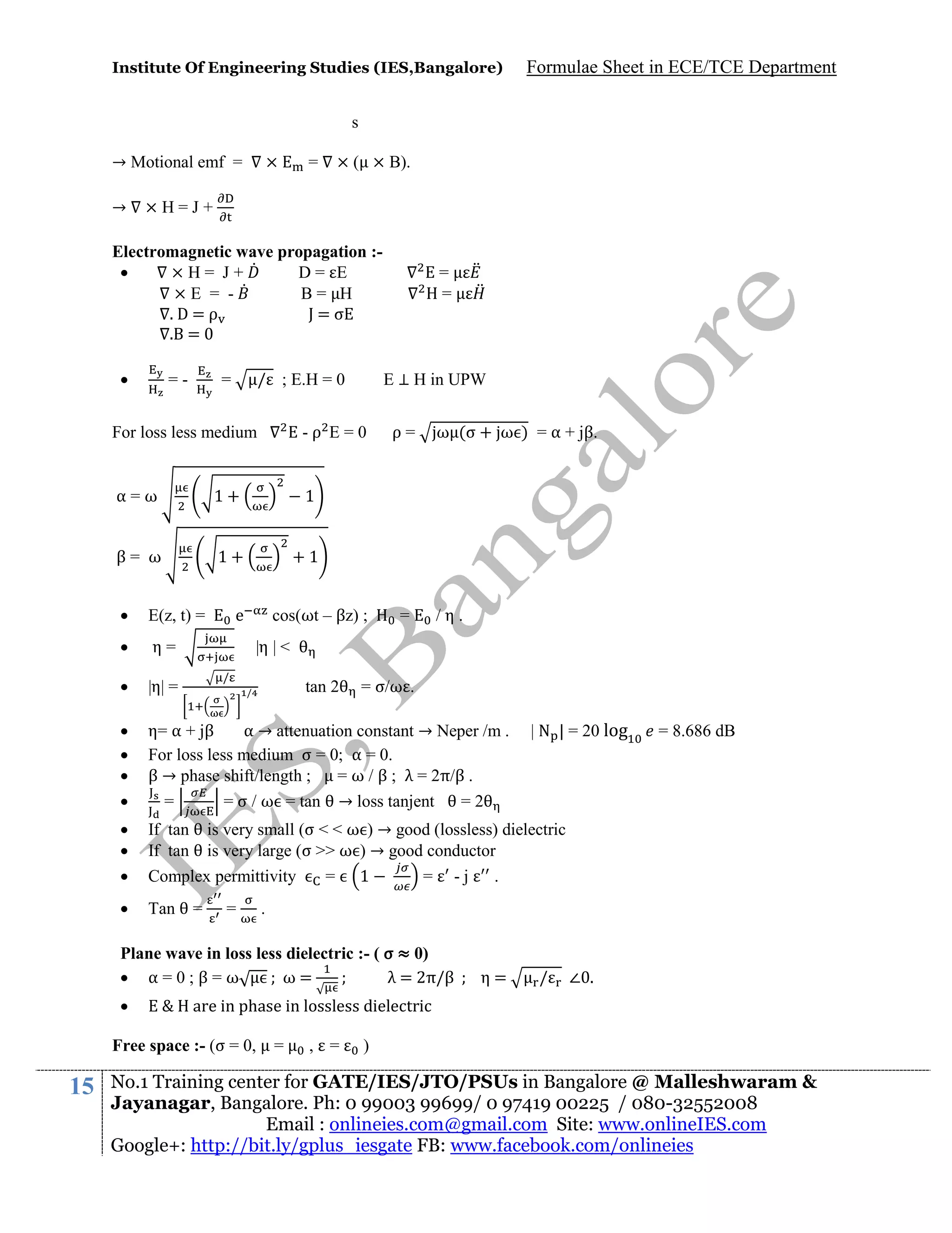 Institute Of Engineering Studies (IES,Bangalore)

Formulae Sheet in ECE/TCE Department

s
→ Motional emf =
→

×

=

× ( × B).

×H=J+

Electromagnetic wave propagation :
×H= J+
D= E
×E = B= H
.D=ρ
J=σ
. =


=-

/ ; E.H = 0

=

=
=

E ⊥ H in UPW

For loss less medium

-ρ E=0

α=ω

1+

1

β= ω

1+

ρ=

ω (σ + ω ) = α + jβ.

+1



E(z, t) =



η=



|η| =






η= α + jβ
α → attenuation constant → Neper /m .
For loss less medium σ = 0; α = 0.
β → phase shift/length ;
= ω / β ; λ = 2π/β .
=
= σ / ω = tan → loss tanjent
=2





If tan is very small (σ < < ω ) → good (lossless) dielectric
If tan is very large (σ >> ω ) → good conductor
Complex permittivity
= 1
= -j
.



Tan

e

cos(ωt – βz) ;

=

/η.

|η | <
/

tan 2

/

=

=

= σ/ω .

η=

/

∠ .

E & H are in phase in lossless dielectric

Free space :- (σ = 0,

15

= 8.686 dB

.

Plane wave in loss less dielectric :- ( σ ≈ 0)
 α=0;β=ω
ω=
λ = 2π/β


| N | = 20 log

=

, =

)

No.1 Training center for GATE/IES/JTO/PSUs in Bangalore @ Malleshwaram &
Jayanagar, Bangalore. Ph: 0 99003 99699/ 0 97419 00225 / 080-32552008
Email : onlineies.com@gmail.com Site: www.onlineIES.com
Google+: http://bit.ly/gplus_iesgate FB: www.facebook.com/onlineies

 