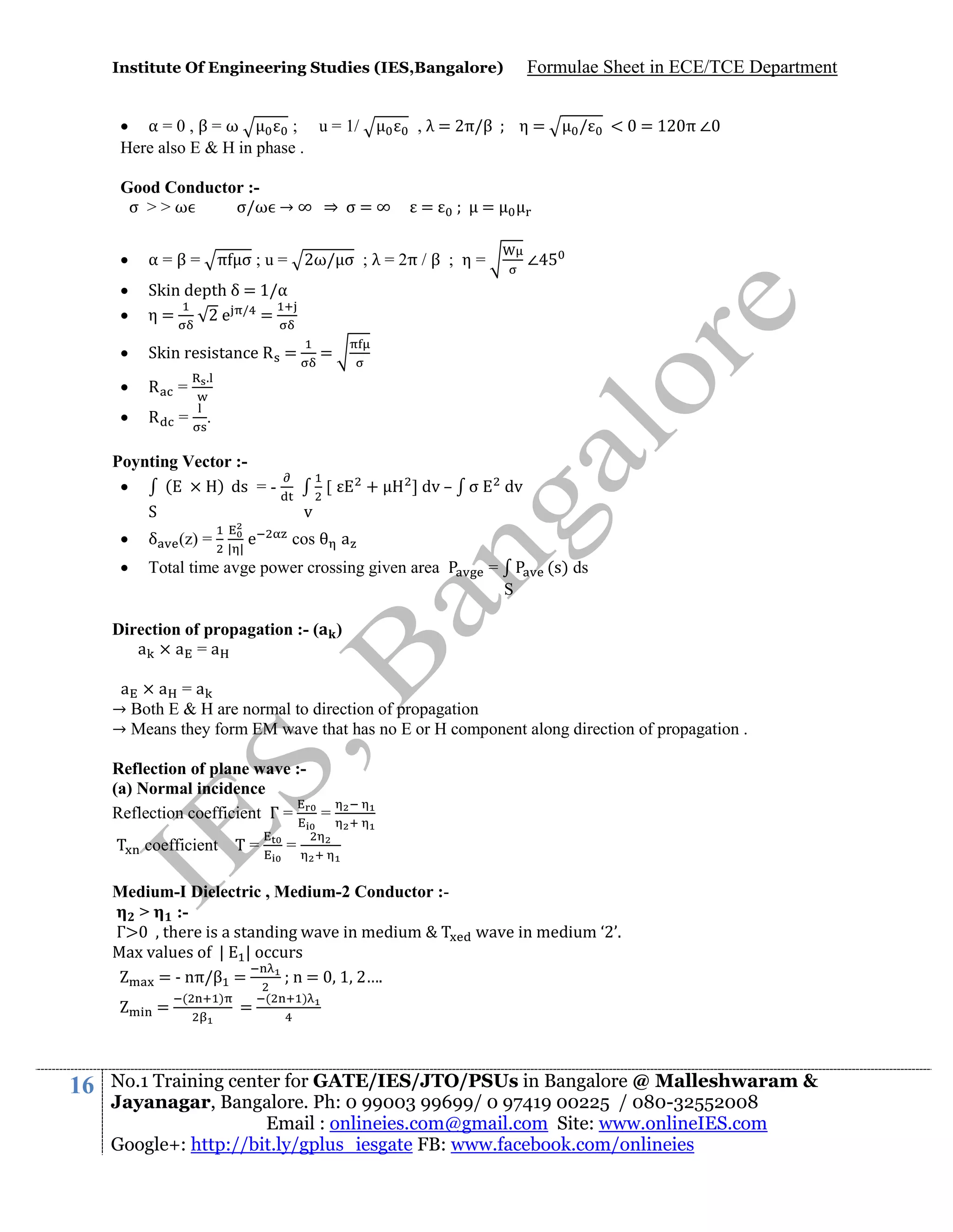 Institute Of Engineering Studies (IES,Bangalore)

 α=0,β=ω
; u = 1/
Here also E & H in phase .

Formulae Sheet in ECE/TCE Department

, λ = 2π/β

Good Conductor :σ >>ω
σ/ω → ∞ ⇒ σ = ∞

=

η=

/

< = 12 π ∠

=



α = β = π σ ; u = 2ω/ σ ; λ = 2π / β ; η =




Skin depth δ = 1/α
η=
2e / =



Skin resistance R =



R

=



R

=

∠

=

.

.

Poynting Vector :(
) ds = 
S

+

[

] dv – σ

v



δ



Total time avge power crossing given area

(z) =

| |

e

dv

cos

a
(s) ds

=
S

Direction of propagation :- (
a ×a =a

)

a ×a =a
→ Both E & H are normal to direction of propagation
→ Means they form EM wave that has no E or H component along direction of propagation .
Reflection of plane wave :(a) Normal incidence
Reflection coefficient Γ =
=
coefficient Τ =

=

Medium-I Dielectric , Medium-2 Conductor :>
:Γ
there is a standing wave in medium
Max values of | | occurs
= - nπ/β =
n = 1 2….
=

16

(

)

=

(

wave in medium ‘2’.

)

No.1 Training center for GATE/IES/JTO/PSUs in Bangalore @ Malleshwaram &
Jayanagar, Bangalore. Ph: 0 99003 99699/ 0 97419 00225 / 080-32552008
Email : onlineies.com@gmail.com Site: www.onlineIES.com
Google+: http://bit.ly/gplus_iesgate FB: www.facebook.com/onlineies

 