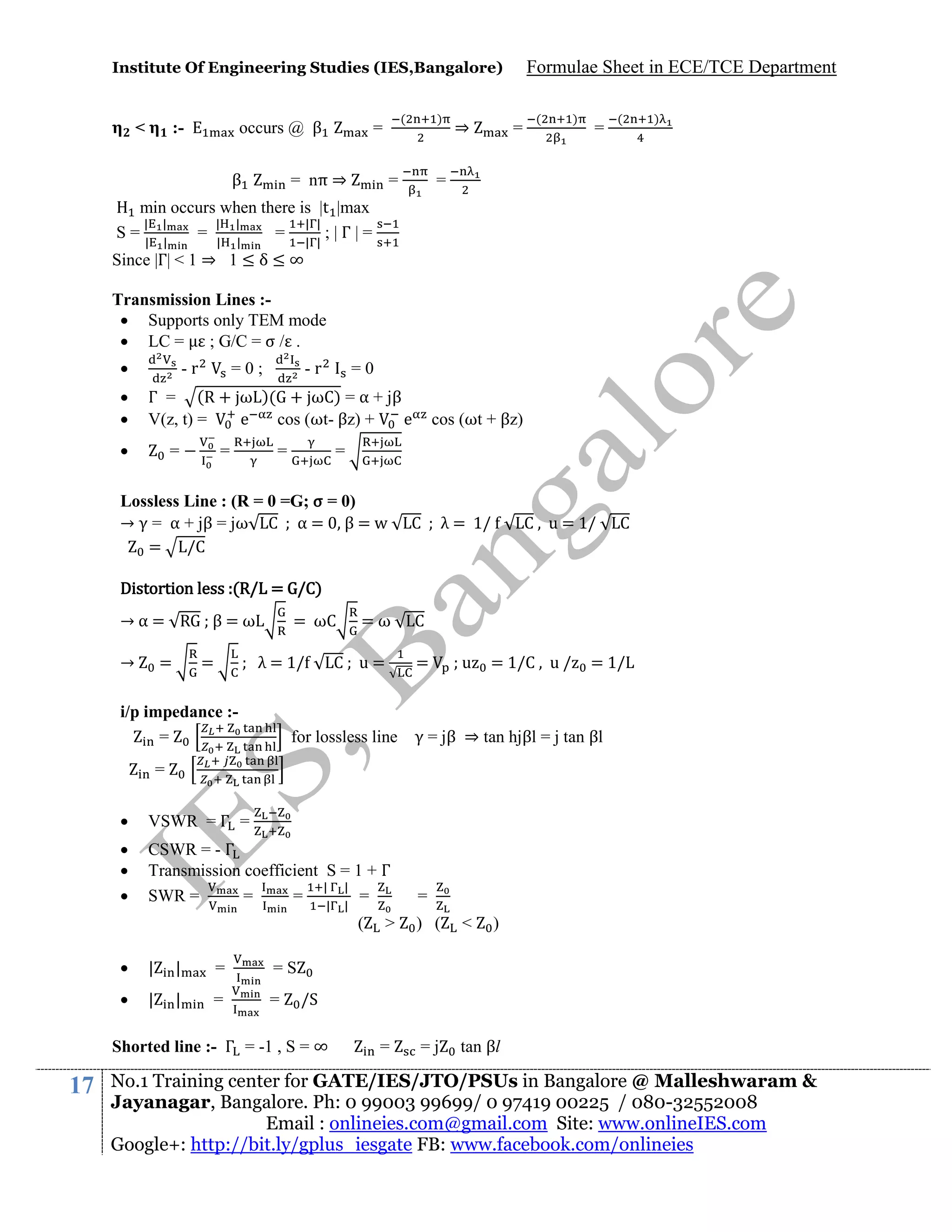 Institute Of Engineering Studies (IES,Bangalore)

<

occurs @ β

:-

β

(

=

= nπ ⇒

)

=

⇒

Formulae Sheet in ECE/TCE Department
=

(

)

=

(

)

=

min occurs when there is |t |max
| |
| |
| |
S=| |
= | |
= | |;|Γ|=

Since |Γ| < 1 ⇒ 1 ≤ δ ≤ ∞

Transmission Lines : Supports only TEM mode
 LC = ; G/C = σ / .




-r

-r

=0;

=0

Γ = (R + ω )( + ωC) = α + jβ
V(z, t) =
e
cos (ωt- βz) +
e



=

=

=

cos (ωt + βz)

=

Lossless Line : (R = 0 =G; σ = 0)
→ γ = α + jβ = jω C α = β = w
= /C

C

λ = 1/

C , u = 1/

C

Distortion less :(R/L = G/C)
→α= R
→

=

β=ω
=

= ωC
λ = 1/

i/p impedance :=

=ω

C; u=

C
=

for lossless line

;u

= 1/C , u /

= 1/L

γ = jβ ⇒ tan hjβl = j tan βl

=


VSWR = Γ =





CSWR = - Γ
Transmission coefficient S = 1 + Γ
| |
SWR =
=
=
=
|

|

(


|

|

=

|

|

=

=

<

)

=j

tan βl

/S

Shorted line :- Γ = -1 , S = ∞

17

) (

=S



>

=

=

No.1 Training center for GATE/IES/JTO/PSUs in Bangalore @ Malleshwaram &
Jayanagar, Bangalore. Ph: 0 99003 99699/ 0 97419 00225 / 080-32552008
Email : onlineies.com@gmail.com Site: www.onlineIES.com
Google+: http://bit.ly/gplus_iesgate FB: www.facebook.com/onlineies

 