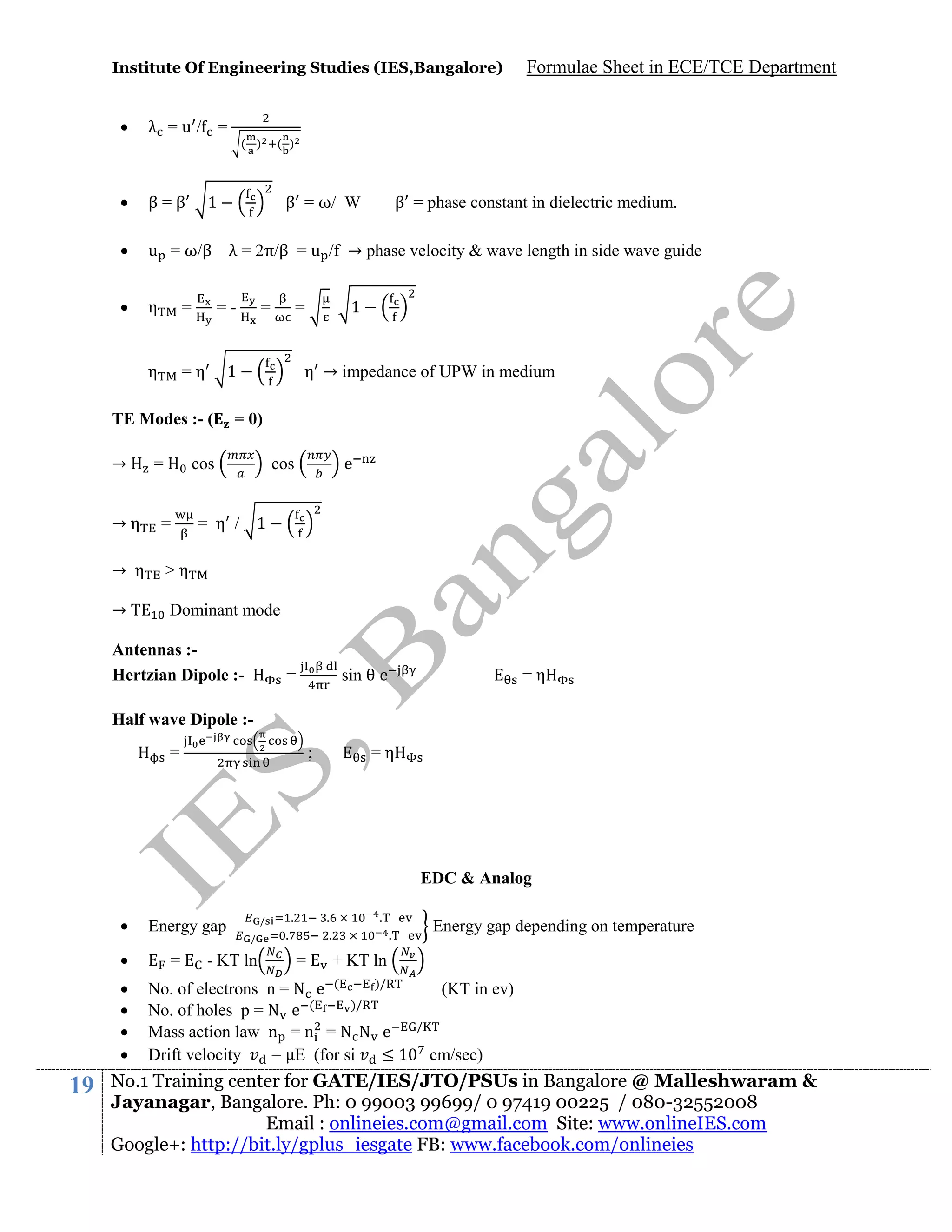 Institute Of Engineering Studies (IES,Bangalore)

Formulae Sheet in ECE/TCE Department



λ =u/ =



β=β



u = ω/β λ = 2π/β = u /f → phase velocity & wave length in side wave guide



η

=

η

=η

=

( )

1

β = ω/ W

=-

=

β = phase constant in dielectric medium.

1

=

1

TE Modes :- (
→

( )

η → impedance of UPW in medium

= 0)

cos

e

cos

→η

=

= η / 1

→ η

>η

→

Dominant mode

Antennas :Hertzian Dipole :-

=

sin

e

=η

Half wave Dipole :=

=η

;

EDC & Analog







19

Energy gap
=

.

/
/

- KT ln

.
.

.

=

.

Energy gap depending on temperature

.

+ KT ln

)/
No. of electrons n = N e (
)/
No. of holes p = N e (
Mass action law n = n = N N e
Drift velocity
= E (for si
≤1

(KT in ev)
/

cm/sec)

No.1 Training center for GATE/IES/JTO/PSUs in Bangalore @ Malleshwaram &
Jayanagar, Bangalore. Ph: 0 99003 99699/ 0 97419 00225 / 080-32552008
Email : onlineies.com@gmail.com Site: www.onlineIES.com
Google+: http://bit.ly/gplus_iesgate FB: www.facebook.com/onlineies

 