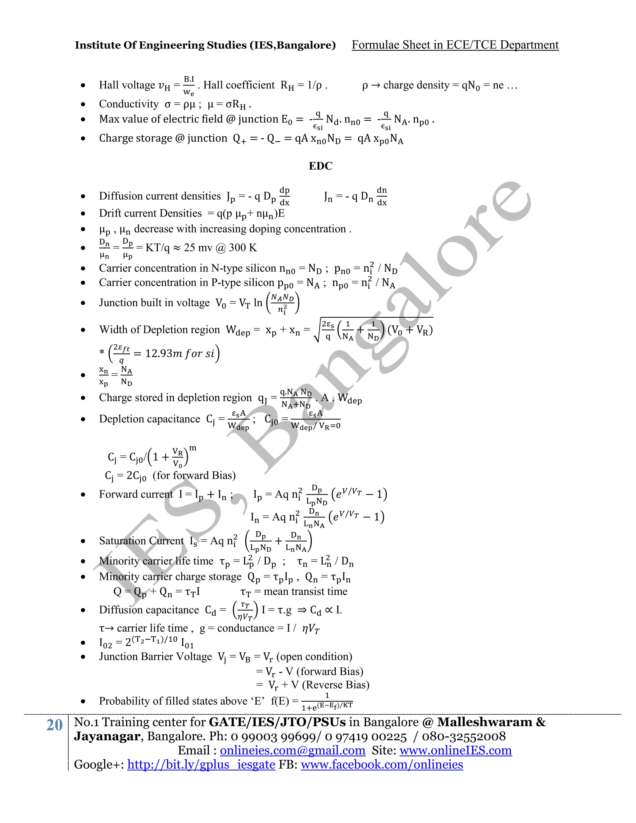 Institute Of Engineering Studies (IES,Bangalore)
.



Hall voltage




Conductivity σ = ρ ; = σR .
Max value of electric field @ junction



Charge storage @ junction

=

Formulae Sheet in ECE/TCE Department

. Hall coefficient R = 1/ρ .

=-

= -

ρ → charge density = qN = ne …

N .n

= -

N .n

.

= qA x N = qA x N
EDC



Diffusion current densities J = - q D




Drift current Densities = q(p + n )E
,
decrease with increasing doping concentration .



=

J =-qD

= KT/q ≈ 25 mv @ 300 K




Carrier concentration in N-type silicon n = N ; p = n / N
Carrier concentration in P-type silicon p = N ; n = n / N



Junction built in voltage



Width of Depletion region

ln
= x +x =

+

(

+

)

= 12.9

*


=

=



Charge stored in depletion region q =



Depletion capacitance C =

.

; C =

.A.
/

C =C / 1+
C = 2C


(for forward Bias)

Forward current I =

+

;

= Aq n
= Aq n



Saturation Current




Minority carrier life time
=
Minority carrier charge storage
Q=
+
= I



Diffusion capacitance C =






20

= Aq n

/
/

1
1

+
/D ;
=
/D
=
,
=
= mean transist time
I = .g ⇒ C ∝ I.

→ carrier life time , g = conductance = I /
)/
= 2(
Junction Barrier Voltage
=
= (open condition)
= - V (forward Bias)
=
+ V (Reverse Bias)
Probability of filled states above ‘E’ f(E) =
(
)/

No.1 Training center for GATE/IES/JTO/PSUs in Bangalore @ Malleshwaram &
Jayanagar, Bangalore. Ph: 0 99003 99699/ 0 97419 00225 / 080-32552008
Email : onlineies.com@gmail.com Site: www.onlineIES.com
Google+: http://bit.ly/gplus_iesgate FB: www.facebook.com/onlineies

 