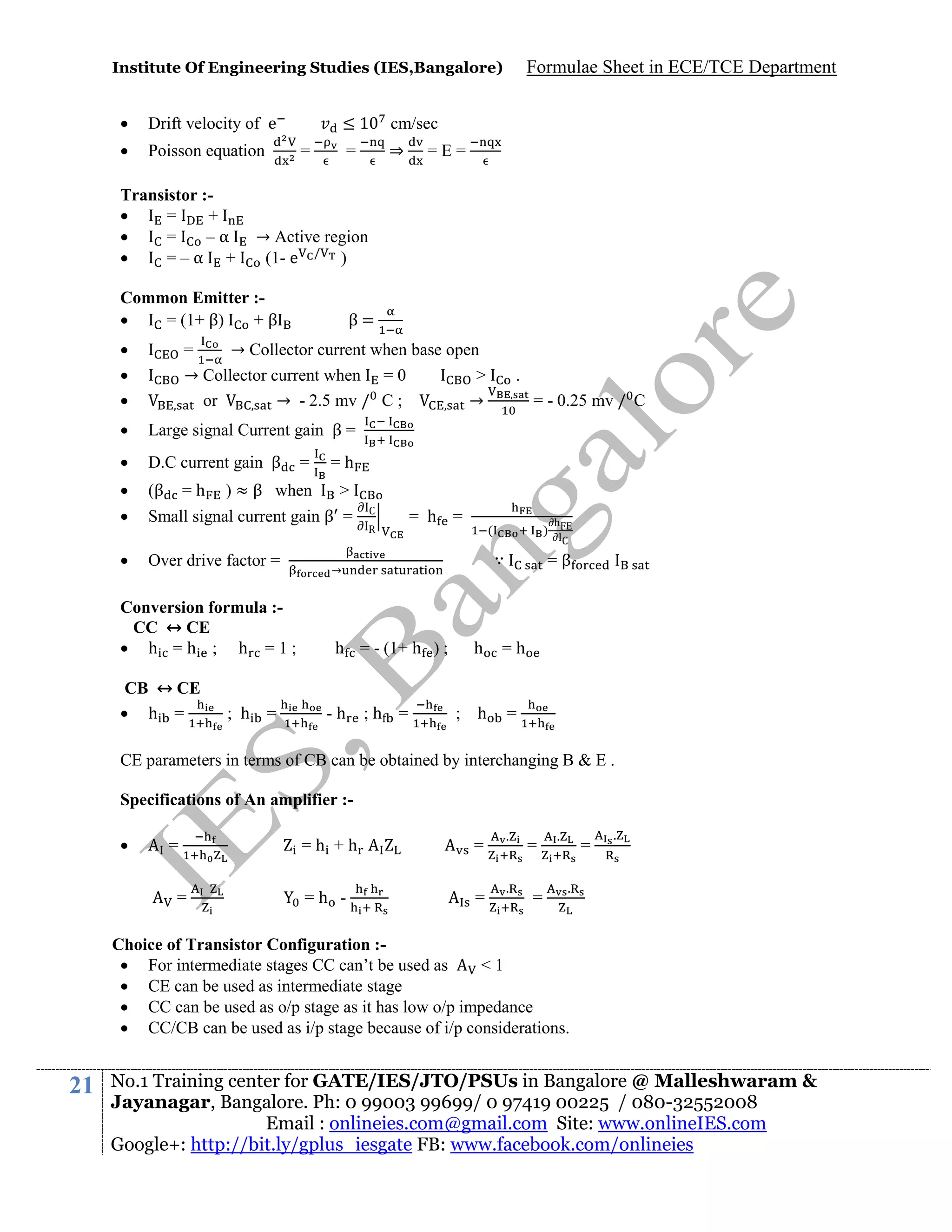 Institute Of Engineering Studies (IES,Bangalore)



Drift velocity of e



Poisson equation

Transistor :
=
+

=
–α

=–α +

≤1

cm/sec

=

⇒

=

=E=

→ Active region
(1- e / )

Common Emitter :
= (1+ β)
+β




Formulae Sheet in ECE/TCE Department

β=

=
→ Collector current when base open
→ Collector current when = 0
>
or
→ - 2.5 mv / C ;
→



D.C current gain β



(β



Small signal current gain β =



Over drive factor =

= - 0.25 mv / C

Large signal Current gain β =



.

=h

=

=h

) ≈ β when

>

Conversion formula :CC ↔ CE
 h =h ; h =1;
CB ↔ CE
 h =

; h =

C
R

= h =

(

∵

→

h = - (1+ h ) ;

-h

)

;h =

h

; h

h
C

=β

=h

=

CE parameters in terms of CB can be obtained by interchanging B & E .
Specifications of An amplifier :

=
=

=h +h

=

=h -

=

.

.

=
=

.

=

.

.

Choice of Transistor Configuration : For intermediate stages CC can’t be used as
<1
 CE can be used as intermediate stage
 CC can be used as o/p stage as it has low o/p impedance
 CC/CB can be used as i/p stage because of i/p considerations.

21

No.1 Training center for GATE/IES/JTO/PSUs in Bangalore @ Malleshwaram &
Jayanagar, Bangalore. Ph: 0 99003 99699/ 0 97419 00225 / 080-32552008
Email : onlineies.com@gmail.com Site: www.onlineIES.com
Google+: http://bit.ly/gplus_iesgate FB: www.facebook.com/onlineies

 
