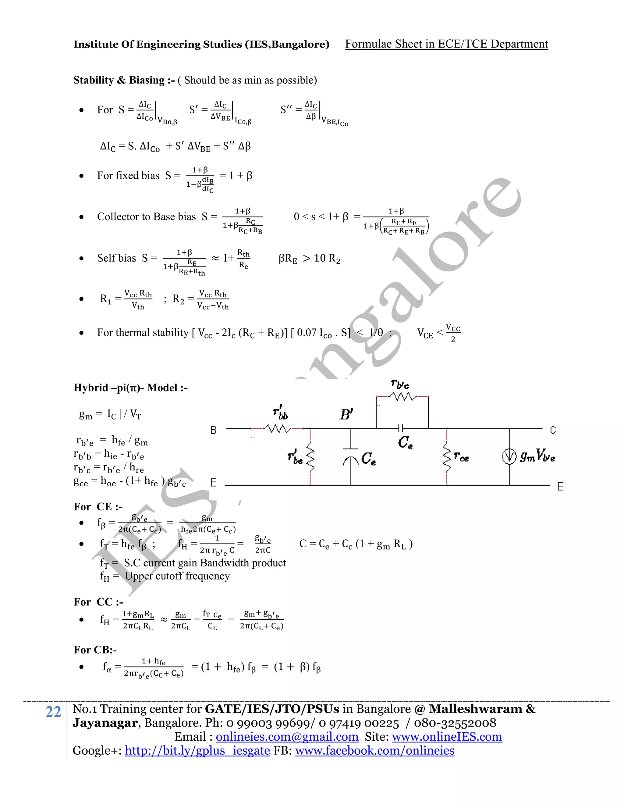 Institute Of Engineering Studies (IES,Bangalore)

Formulae Sheet in ECE/TCE Department

Stability & Biasing :- ( Should be as min as possible)


For S =
∆

∆
∆

S =

= S. ∆

+S ∆

∆
∆

S =

∆
∆

+ S ∆β



For fixed bias S =



Collector to Base bias S =



Self bias S =



R =



For thermal stability [

=1+β
0 < s < 1+ β =

≈ 1+

βR > 10 R

; R =
- 2 (R + R )] [ 0.07

. S] < 1/

;

<

Hybrid –pi(π)- Model :g =|

|/

r
= h /g
r =h -r
r =r /h
g = h - (1+ h ) g
For CE :
=


=h

(

)

=

(

;

)

=

C = C + C (1 + g R )

=

= S.C current gain Bandwidth product
= Upper cutoff frequency
For CC :

For CB:
=

22

≈

=

(

=

)

=

= (1 + h )

(

)

= (1 + β)

No.1 Training center for GATE/IES/JTO/PSUs in Bangalore @ Malleshwaram &
Jayanagar, Bangalore. Ph: 0 99003 99699/ 0 97419 00225 / 080-32552008
Email : onlineies.com@gmail.com Site: www.onlineIES.com
Google+: http://bit.ly/gplus_iesgate FB: www.facebook.com/onlineies

 