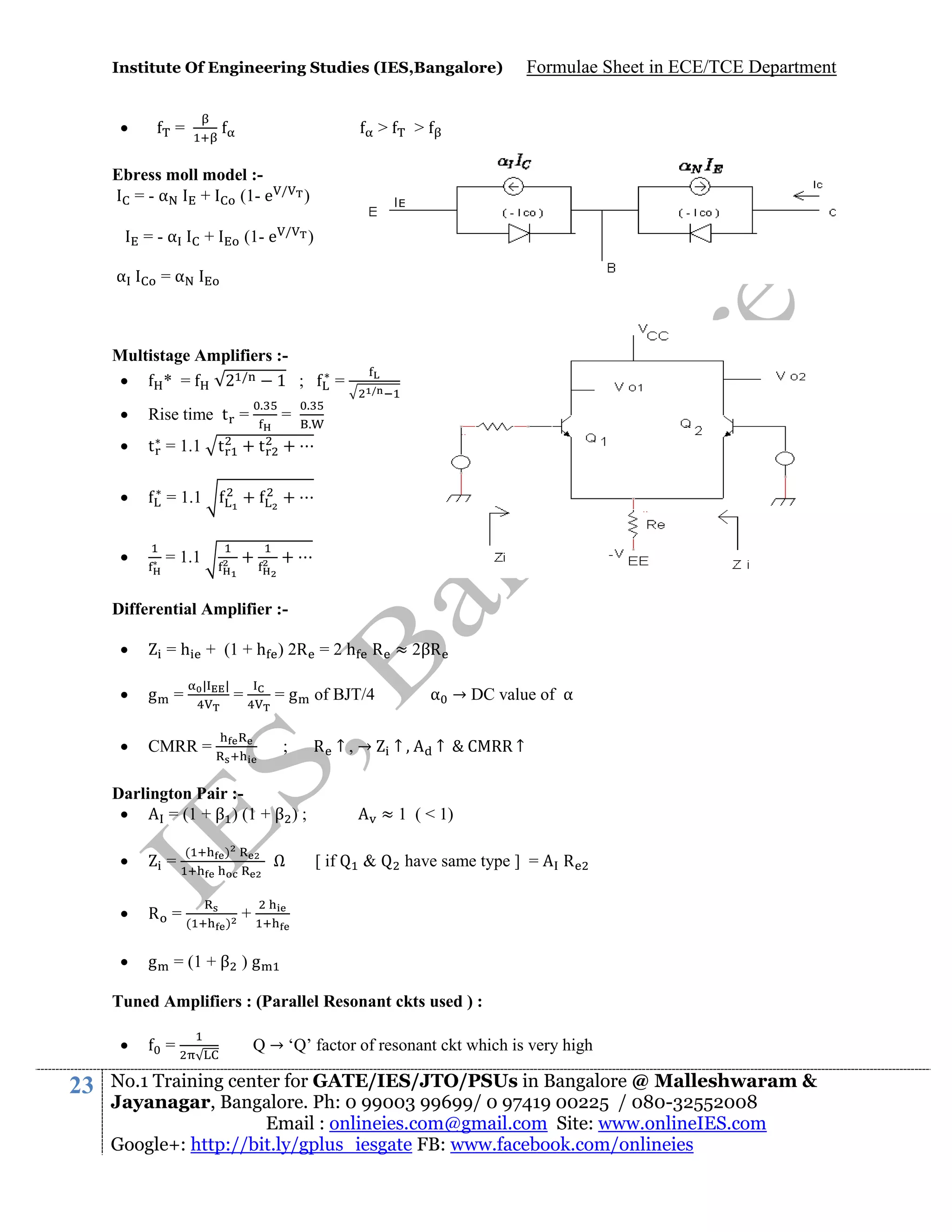 Institute Of Engineering Studies (IES,Bangalore)



=

>

Ebress moll model :=-α
+
(1- e
=-α
α

/

>

)

/

(1- e

+

Formulae Sheet in ECE/TCE Department

)

=α

Multistage Amplifiers :
* =
2 /
1 ;
.



Rise time t =



t = 1.1 t

+t

= 1.1

+

+



= 1.1

+

/

+



=
.
.

+

=

Differential Amplifier :

= h + (1 + h ) 2R = 2 h R ≈ 2βR
|



g =



|

CMRR =

= g of BJT/4

=

;

R ↑,→

Darlington Pair :
= (1 + β ) (1 + β ) ;


=

(

)



R =(

)



α → DC value of α
↑

↑

C RR ↑

≈ 1 ( < 1)

g = (1 + β ) g

Ω

[ if

&

have same type ] =

R

+

Tuned Amplifiers : (Parallel Resonant ckts used ) :


23

=

Q → ‘Q’ factor of resonant ckt which is very high

No.1 Training center for GATE/IES/JTO/PSUs in Bangalore @ Malleshwaram &
Jayanagar, Bangalore. Ph: 0 99003 99699/ 0 97419 00225 / 080-32552008
Email : onlineies.com@gmail.com Site: www.onlineIES.com
Google+: http://bit.ly/gplus_iesgate FB: www.facebook.com/onlineies

 