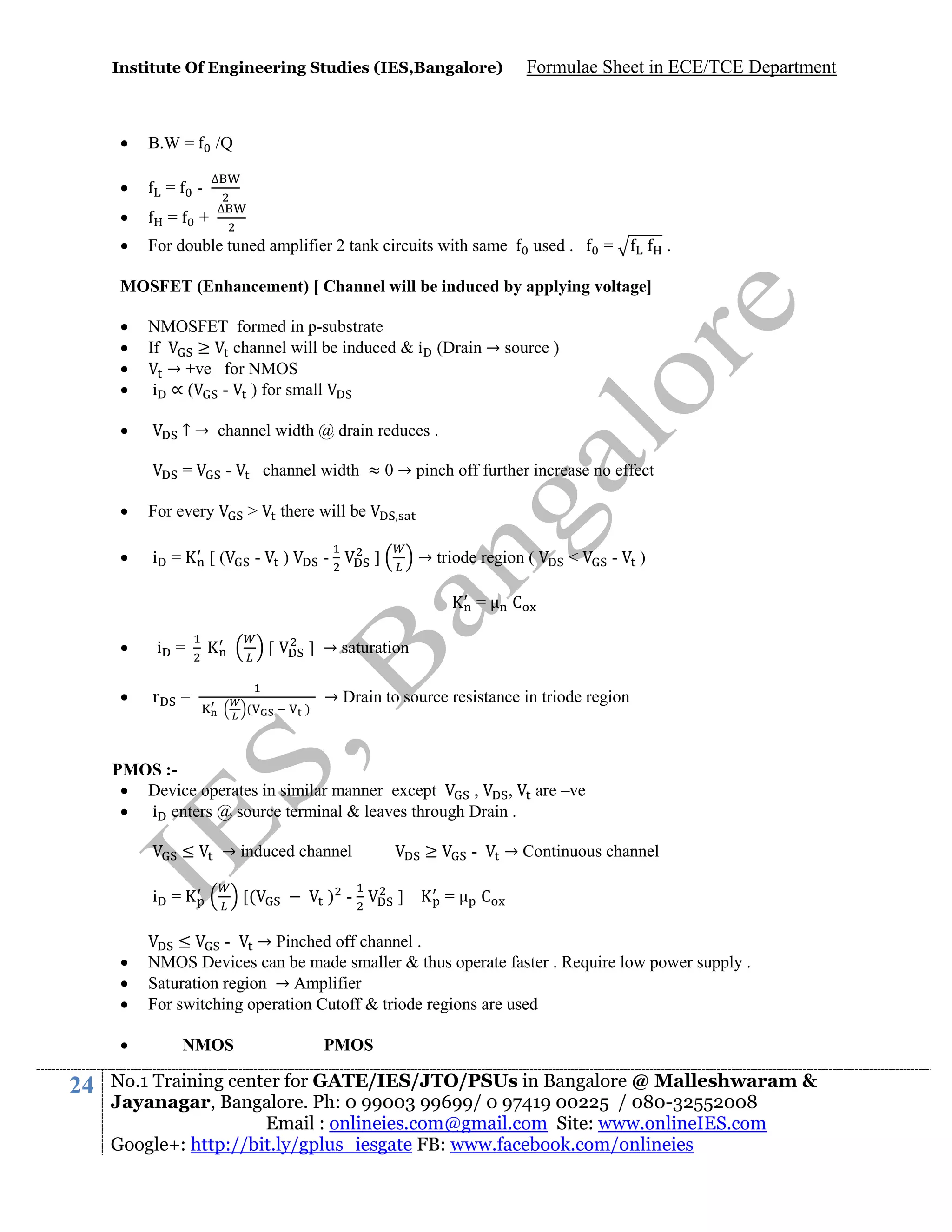 Institute Of Engineering Studies (IES,Bangalore)



B.W =



=

-



=

+



Formulae Sheet in ECE/TCE Department

/Q
∆
∆

For double tuned amplifier 2 tank circuits with same

used .

=

.

MOSFET (Enhancement) [ Channel will be induced by applying voltage]





NMOSFET formed in p-substrate
If
≥ channel will be induced & i (Drain → source )
→ +ve for NMOS
i ∝(
- ) for small



↑ → channel width @ drain reduces .
=

channel width ≈ 0 → pinch off further increase no effect

-



For every



i =

>

[(

there will be

-

)

-

→ triode region (

]

=


i =



r

[

=

(






24

[(

)

] → saturation

)

→ Drain to source resistance in triode region

→ induced channel

i =

-

C

PMOS : Device operates in similar manner except
,
,
 i enters @ source terminal & leaves through Drain .
≤

<

) -

≥
]

→ Continuous channel

=

are –ve

C

≤
→ Pinched off channel .
NMOS Devices can be made smaller & thus operate faster . Require low power supply .
Saturation region → Amplifier
For switching operation Cutoff & triode regions are used
NMOS

PMOS

No.1 Training center for GATE/IES/JTO/PSUs in Bangalore @ Malleshwaram &
Jayanagar, Bangalore. Ph: 0 99003 99699/ 0 97419 00225 / 080-32552008
Email : onlineies.com@gmail.com Site: www.onlineIES.com
Google+: http://bit.ly/gplus_iesgate FB: www.facebook.com/onlineies

 