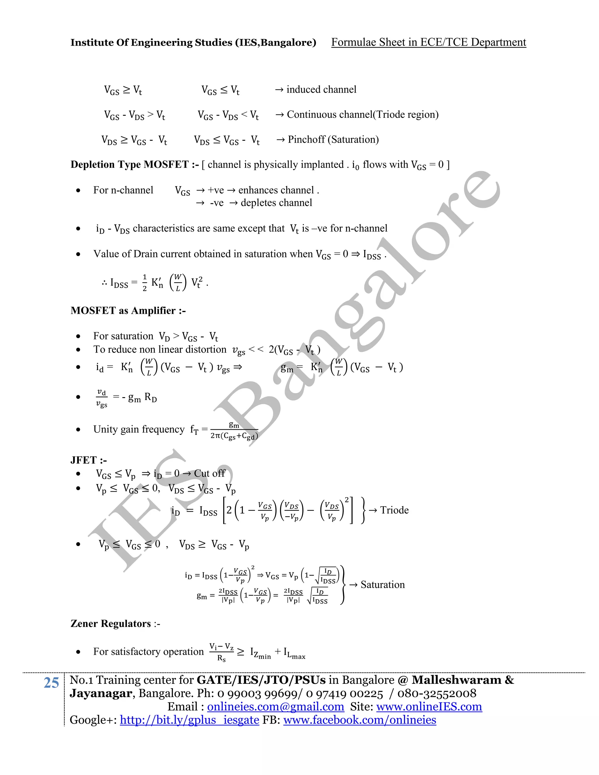 Institute Of Engineering Studies (IES,Bangalore)

≥

≤

Formulae Sheet in ECE/TCE Department

→ induced channel

-

>

-

<

→ Continuous channel(Triode region)

≥

-

≤

-

→ Pinchoff (Saturation)

Depletion Type MOSFET :- [ channel is physically implanted . i flows with


For n-channel



i -



Value of Drain current obtained in saturation when

→ +ve → enhances channel .
→ -ve → depletes channel
is –ve for n-channel

characteristics are same except that

∴

=0]

=

=0⇒

.

.

MOSFET as Amplifier :


For saturation
>
To reduce non linear distortion



i =




(

)

⇒

g =

)
(

)

=-g R
Unity gain frequency

JFET :
≤

≤

≤

=

(

)

⇒ i = 0 → Cut off
≤ 0,
≤
i



< < 2(

≤0 ,

=

2 1
≥

→ Triode

⇒
|

→ Saturation

|

|

|

Zener Regulators :

25

For satisfactory operation

≥

+

No.1 Training center for GATE/IES/JTO/PSUs in Bangalore @ Malleshwaram &
Jayanagar, Bangalore. Ph: 0 99003 99699/ 0 97419 00225 / 080-32552008
Email : onlineies.com@gmail.com Site: www.onlineIES.com
Google+: http://bit.ly/gplus_iesgate FB: www.facebook.com/onlineies

 