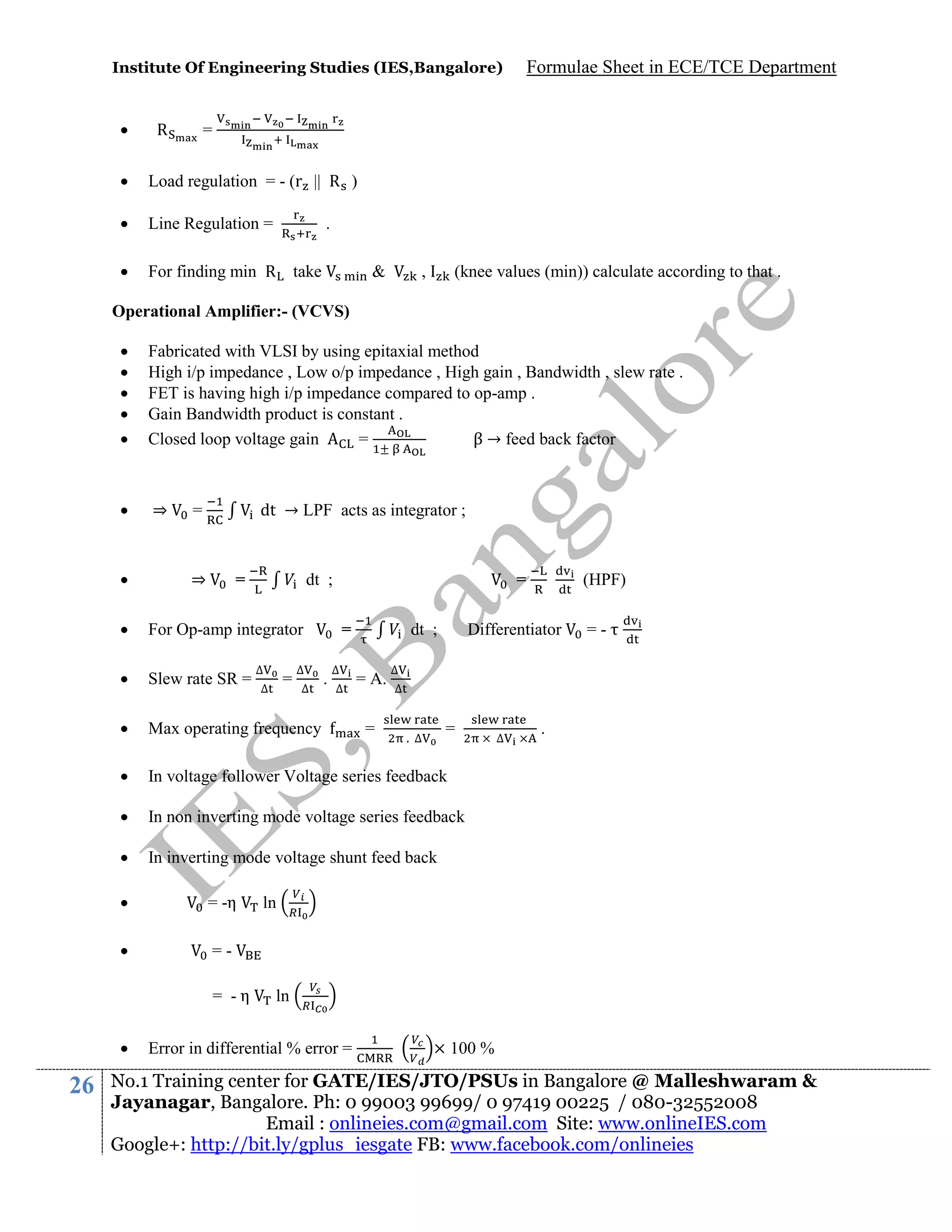 Institute Of Engineering Studies (IES,Bangalore)



R

Formulae Sheet in ECE/TCE Department

=



Load regulation = - (r || R )



Line Regulation =



For finding min R

.
take

&

,

(knee values (min)) calculate according to that .

Operational Amplifier:- (VCVS)






Fabricated with VLSI by using epitaxial method
High i/p impedance , Low o/p impedance , High gain , Bandwidth , slew rate .
FET is having high i/p impedance compared to op-amp .
Gain Bandwidth product is constant .
Closed loop voltage gain
=
β → feed back factor



⇒



dt → LPF acts as integrator ;

=

⇒

=

dt ;

=



For Op-amp integrator



Slew rate SR =



Max operating frequency



In voltage follower Voltage series feedback



In non inverting mode voltage series feedback



In inverting mode voltage shunt feed back



= -η



∆
∆

=

∆
∆

=
.

∆
∆

dt ;
= A.
=

Differentiator

=-

∆
∆

=

. ∆

∆

.

== -η



26

(HPF)

ln

ln

Error in differential % error =

× 100 %

No.1 Training center for GATE/IES/JTO/PSUs in Bangalore @ Malleshwaram &
Jayanagar, Bangalore. Ph: 0 99003 99699/ 0 97419 00225 / 080-32552008
Email : onlineies.com@gmail.com Site: www.onlineIES.com
Google+: http://bit.ly/gplus_iesgate FB: www.facebook.com/onlineies

 