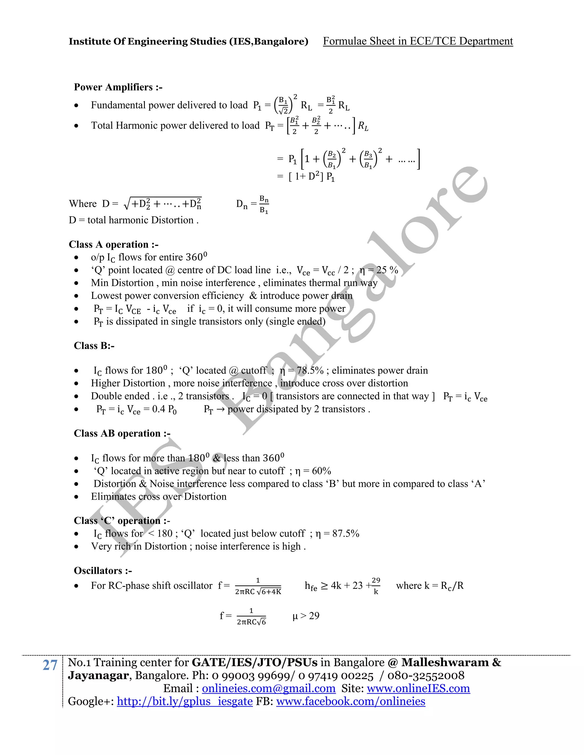 Institute Of Engineering Studies (IES,Bangalore)

Formulae Sheet in ECE/TCE Department

Power Amplifiers :

Fundamental power delivered to load



Total Harmonic power delivered to load

R

=

=

=

+

=

+

1+

R
..
+

+ ……

= [ 1+ D ]
Where D =

+D +

. . +D

D =

D = total harmonic Distortion .
Class A operation : o/p flows for entire
 ‘Q’ point located @ centre of DC load line i.e.,
=
/ 2 ; η = 25 %
 Min Distortion , min noise interference , eliminates thermal run way
 Lowest power conversion efficiency & introduce power drain

=
-i
if i = 0, it will consume more power

is dissipated in single transistors only (single ended)
Class B:




flows for 18 ; ‘Q’ located @ cutoff ; η = 78.5% ; eliminates power drain
Higher Distortion , more noise interference , introduce cross over distortion
Double ended . i.e ., 2 transistors .
= 0 [ transistors are connected in that way ]
=i
= 0.4
→ power dissipated by 2 transistors .

=i

Class AB operation :




flows for more than 18 & less than
‘Q’ located in active region but near to cutoff ; η = 60%
Distortion & Noise interference less compared to class ‘B’ but more in compared to class ‘A’
Eliminates cross over Distortion

Class ‘C’ operation :
flows for < 180 ; ‘Q’ located just below cutoff ; η = 87.5%
 Very rich in Distortion ; noise interference is high .
Oscillators : For RC-phase shift oscillator f =
f=

27

h ≥ 4k + 23 +

where k = R /R

> 29

No.1 Training center for GATE/IES/JTO/PSUs in Bangalore @ Malleshwaram &
Jayanagar, Bangalore. Ph: 0 99003 99699/ 0 97419 00225 / 080-32552008
Email : onlineies.com@gmail.com Site: www.onlineIES.com
Google+: http://bit.ly/gplus_iesgate FB: www.facebook.com/onlineies

 