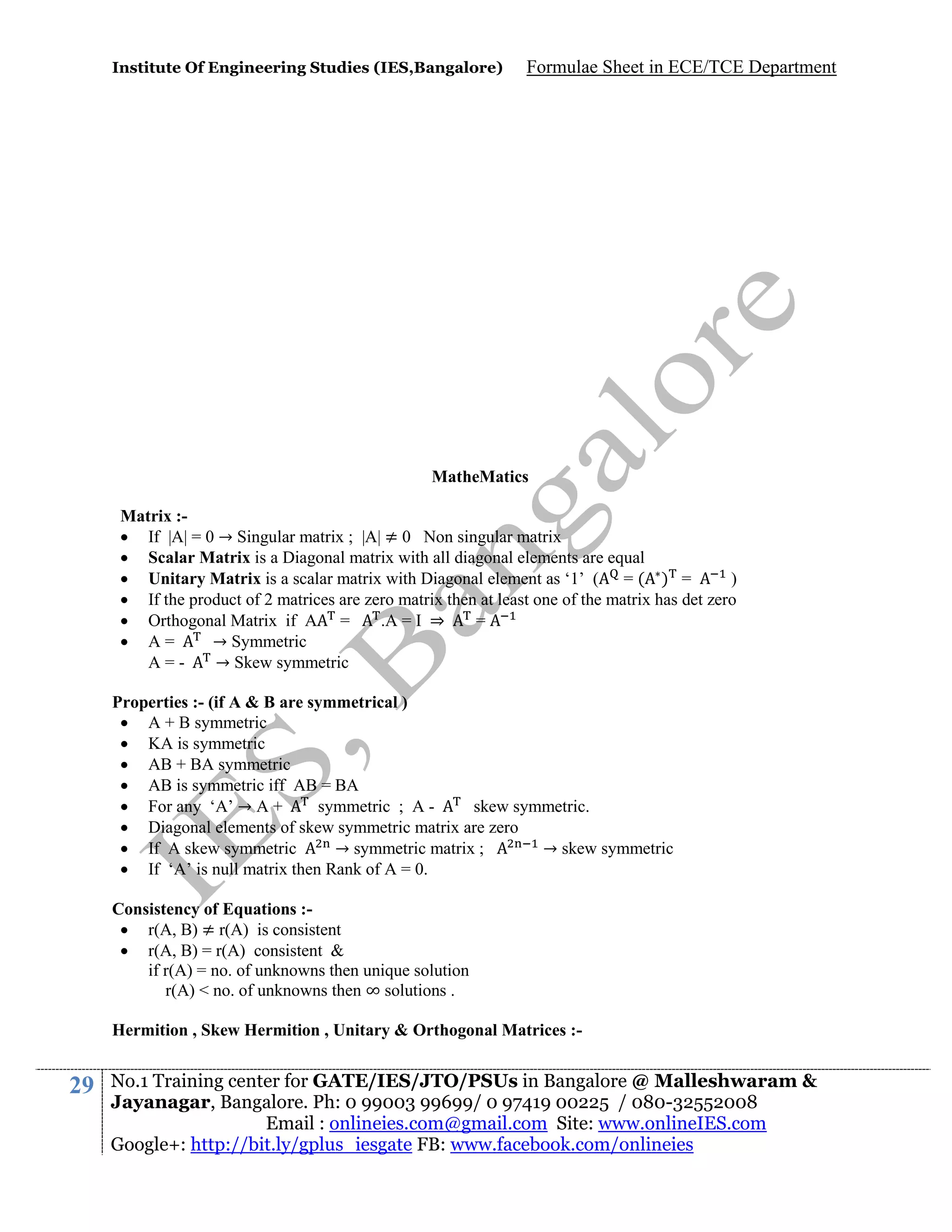 Institute Of Engineering Studies (IES,Bangalore)

Formulae Sheet in ECE/TCE Department

MatheMatics
Matrix : If |A| = 0 → Singular matrix ; |A| ≠ 0 Non singular matrix
 Scalar Matrix is a Diagonal matrix with all diagonal elements are equal
 Unitary Matrix is a scalar matrix with Diagonal element as ‘1’ ( = ( ) =
)
 If the product of 2 matrices are zero matrix then at least one of the matrix has det zero
 Orthogonal Matrix if A =
.A = I ⇒
=
 A=
→ Symmetric
A=→ Skew symmetric
Properties :- (if A & B are symmetrical )
 A + B symmetric
 KA is symmetric
 AB + BA symmetric
 AB is symmetric iff AB = BA
 For any ‘A’ → A +
symmetric ; A skew symmetric.
 Diagonal elements of skew symmetric matrix are zero
 If A skew symmetric
→ symmetric matrix ;
→ skew symmetric
 If ‘A’ is null matrix then Rank of A = 0.
Consistency of Equations : r(A, B) ≠ r(A) is consistent
 r(A, B) = r(A) consistent &
if r(A) = no. of unknowns then unique solution
r(A) < no. of unknowns then ∞ solutions .
Hermition , Skew Hermition , Unitary & Orthogonal Matrices :-

29

No.1 Training center for GATE/IES/JTO/PSUs in Bangalore @ Malleshwaram &
Jayanagar, Bangalore. Ph: 0 99003 99699/ 0 97419 00225 / 080-32552008
Email : onlineies.com@gmail.com Site: www.onlineIES.com
Google+: http://bit.ly/gplus_iesgate FB: www.facebook.com/onlineies

 
