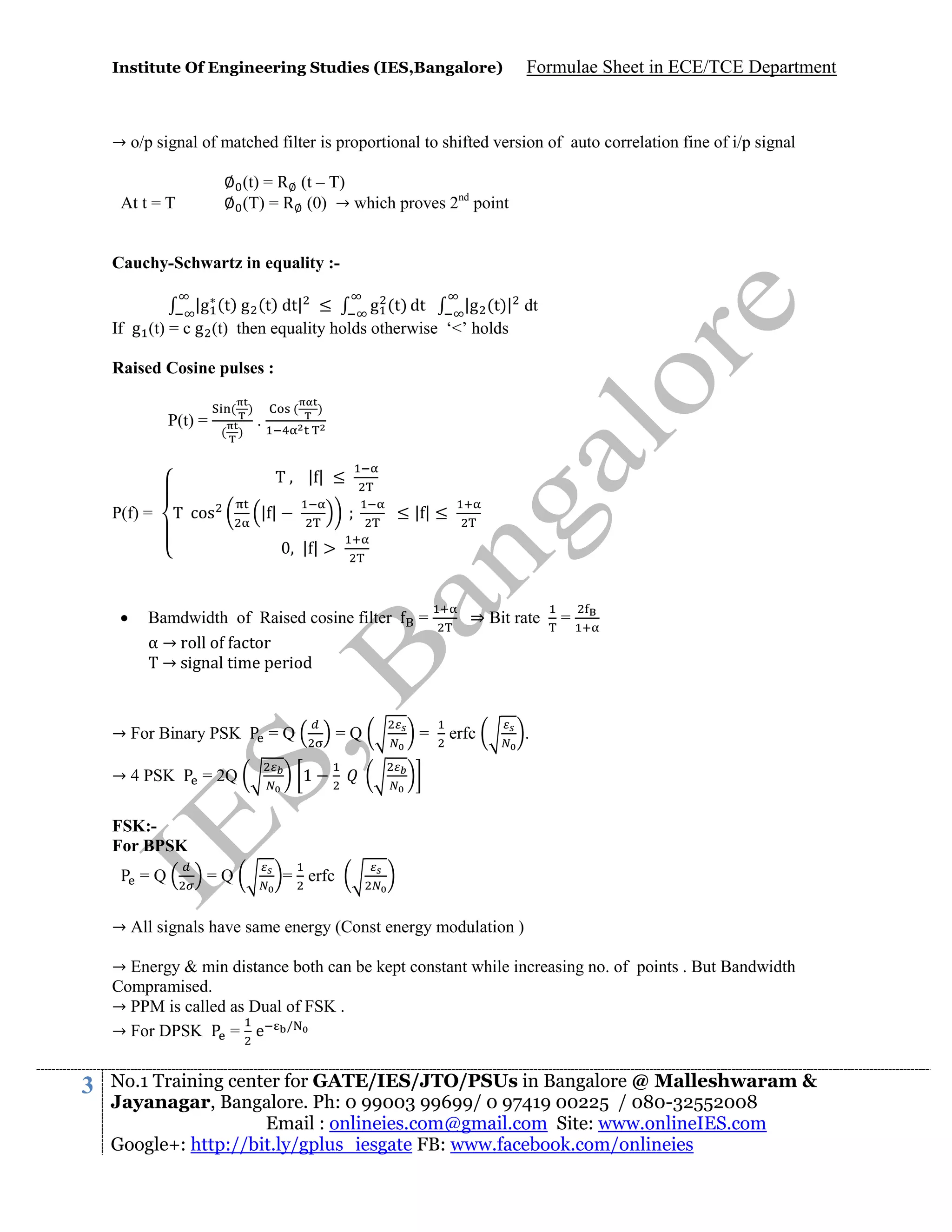 Institute Of Engineering Studies (IES,Bangalore)

Formulae Sheet in ECE/TCE Department

→ o/p signal of matched filter is proportional to shifted version of auto correlation fine of i/p signal
∅ (t) = R ∅ (t – T)
∅ (T) = R ∅ (0) → which proves 2nd point

At t = T

Cauchy-Schwartz in equality :|g (t) g (t) dt| ≤
|g (t)| dt
g (t) dt
If g (t) = c g (t) then equality holds otherwise ‘<’ holds
Raised Cosine pulses :
P(t) =

( )
( )

(

.

)

|| ≤
P(f) =

cos

||

≤||≤
||



Bamdwidth of Raised cosine filter
α → roll o actor
→ signal time period

→ For Binary PSK
→ 4 PSK

=Q

=Q

= 2Q

=

⇒ Bit rate

erfc

=

.

1

=Q

=

= erfc

FSK:For BPSK
=Q

→ All signals have same energy (Const energy modulation )
→ Energy & min distance both can be kept constant while increasing no. of points . But Bandwidth
Compramised.
→ PPM is called as Dual of FSK .
→ For DPSK
= e /

3

No.1 Training center for GATE/IES/JTO/PSUs in Bangalore @ Malleshwaram &
Jayanagar, Bangalore. Ph: 0 99003 99699/ 0 97419 00225 / 080-32552008
Email : onlineies.com@gmail.com Site: www.onlineIES.com
Google+: http://bit.ly/gplus_iesgate FB: www.facebook.com/onlineies

 