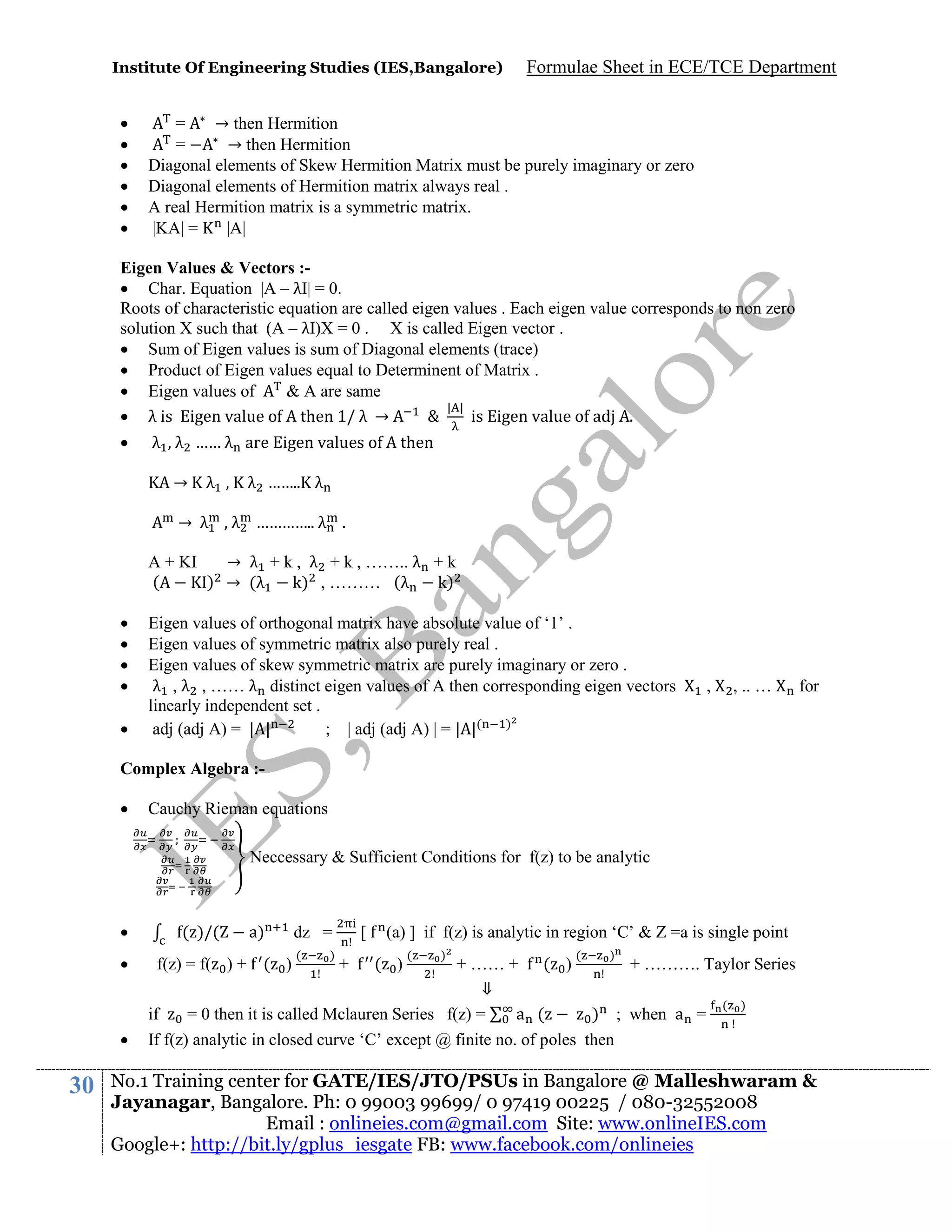 Institute Of Engineering Studies (IES,Bangalore)








Formulae Sheet in ECE/TCE Department

=
→ then Hermition
=
→ then Hermition
Diagonal elements of Skew Hermition Matrix must be purely imaginary or zero
Diagonal elements of Hermition matrix always real .
A real Hermition matrix is a symmetric matrix.
|KA| =
|A|

Eigen Values & Vectors : Char. Equation |A – λI| = 0.
Roots of characteristic equation are called eigen values . Each eigen value corresponds to non zero
solution X such that (A – λI)X = 0 . X is called Eigen vector .
 Sum of Eigen values is sum of Diagonal elements (trace)
 Product of Eigen values equal to Determinent of Matrix .
 Eigen values of
& A are same
| |
 λ is igen value o then 1/ λ →
&
is Eigen value of adj A.


λ , λ …… λ are Eigen values of A then
→

λ , K λ …….. λ

→ λ , λ ………….. λ .
A + KI
→ λ + k , λ + k , …….. λ + k
(
) → (λ
k) , ……… (λ
k)






Eigen values of orthogonal matrix have absolute value of ‘1’ .
Eigen values of symmetric matrix also purely real .
Eigen values of skew symmetric matrix are purely imaginary or zero .
λ , λ , …… λ distinct eigen values of A then corresponding eigen vectors
linearly independent set .
adj (adj A) = | |
; | adj (adj A) | = | |( )

,

, .. …

for

Complex Algebra :

Cauchy Rieman equations
Neccessary & Sufficient Conditions for f(z) to be analytic






30

( )/(

a)

f(z) = f( ) + ( )

dz =
(

)

[

(a) ] if f(z) is analytic in region ‘C’ & Z =a is single point
( )

(

)

(

)

+ …… + ( )
+ ………. Taylor Series
⇓
( )
if
= 0 then it is called Mclauren Series f(z) =
a (
) ; when a =
If f(z) analytic in closed curve ‘C’ except @ finite no. of poles then
+

No.1 Training center for GATE/IES/JTO/PSUs in Bangalore @ Malleshwaram &
Jayanagar, Bangalore. Ph: 0 99003 99699/ 0 97419 00225 / 080-32552008
Email : onlineies.com@gmail.com Site: www.onlineIES.com
Google+: http://bit.ly/gplus_iesgate FB: www.facebook.com/onlineies

 