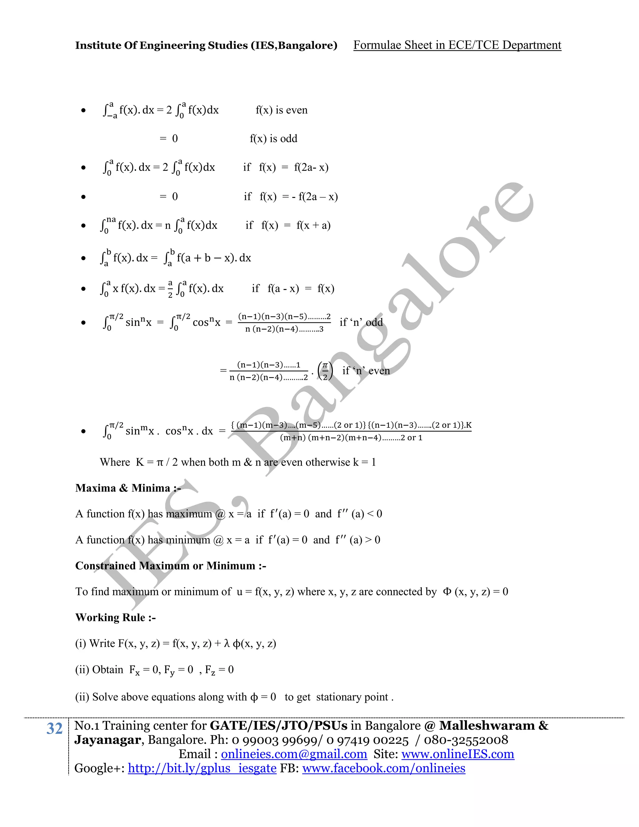Institute Of Engineering Studies (IES,Bangalore)



(x). dx = 2

(x)dx

f(x) is even

= 0


f(x) is odd

(x). dx = 2



(x)dx

if f(x) = f(2a- x)
if f(x) = - f(2a – x)

= 0



(x). dx = n



(x). dx =



/

(x)dx

x (x). dx =



if f(x) = f(x + a)

(a +

x). dx

(x). dx
/

sin x =

cos x =

=



/

Formulae Sheet in ECE/TCE Department

sin x . cos x . dx =

if f(a - x) = f(x)
(

)(
(

)(
)(

(
(

)(
)(

(

)(

)………
)……….

)……
)……….

if ‘n’ even

.

)….(
(

if ‘n’ odd

)……(
)(

) (
)(

)(
)………

)…….(

).

Where K = π / 2 when both m & n are even otherwise k = 1
Maxima & Minima :A function f(x) has maximum @ x = a if

(a) = 0 and

(a) < 0

A function f(x) has minimum @ x = a if

(a) = 0 and

(a) > 0

Constrained Maximum or Minimum :To find maximum or minimum of u = f(x, y, z) where x, y, z are connected by Φ (x, y, z) = 0
Working Rule :(i) Write F(x, y, z) = f(x, y, z) + λ ϕ(x, y, z)
(ii) Obtain

= 0,

=0 ,

=0

(ii) Solve above equations along with ϕ = 0 to get stationary point .

32

No.1 Training center for GATE/IES/JTO/PSUs in Bangalore @ Malleshwaram &
Jayanagar, Bangalore. Ph: 0 99003 99699/ 0 97419 00225 / 080-32552008
Email : onlineies.com@gmail.com Site: www.onlineIES.com
Google+: http://bit.ly/gplus_iesgate FB: www.facebook.com/onlineies

 