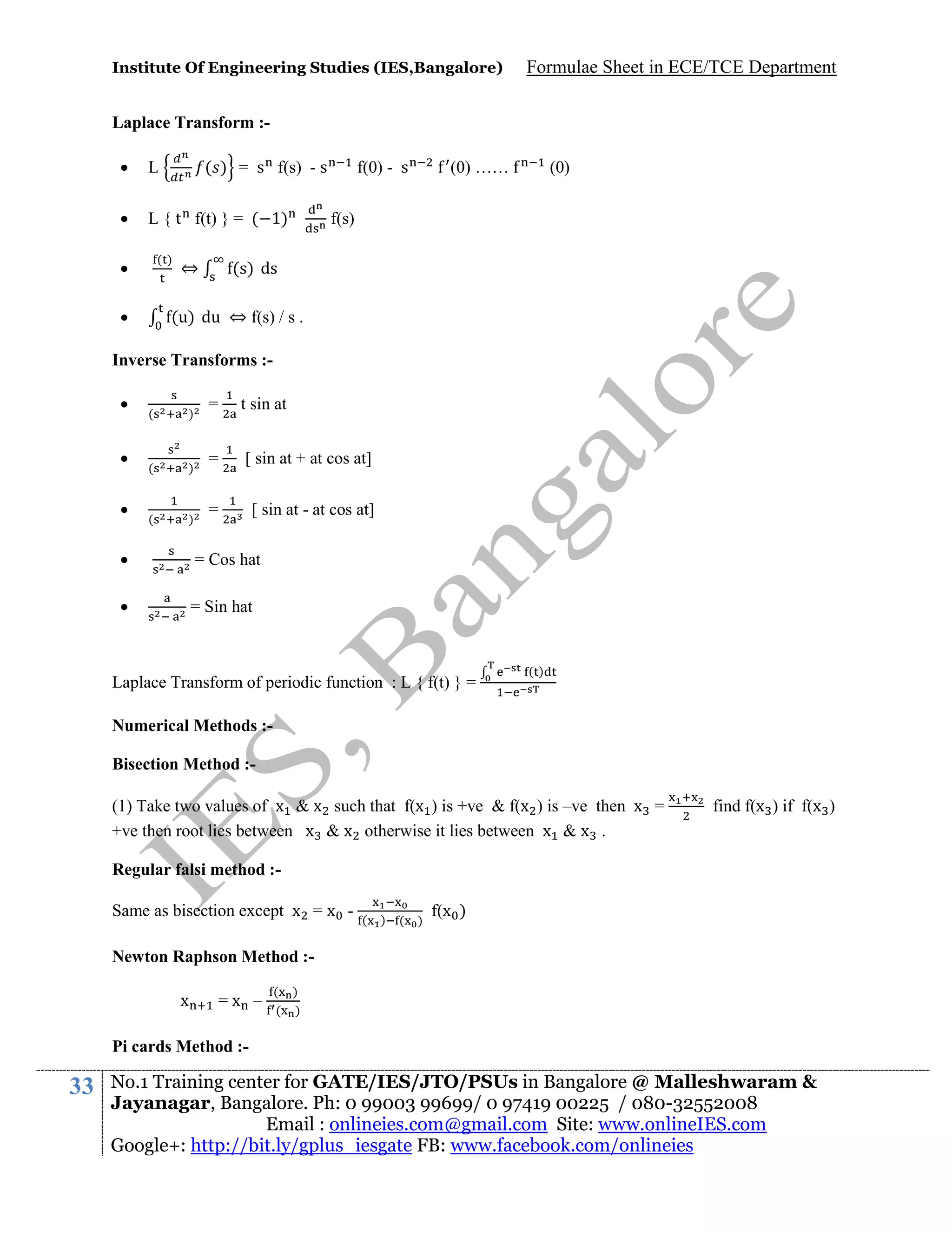 Institute Of Engineering Studies (IES,Bangalore)

Formulae Sheet in ECE/TCE Department

Laplace Transform :

L



L { t f(t) } = ( 1)

( ) = s f(s) - s

()




⇔

f(0) - s

(0) ……

(0)

f(s)

(s) ds

(u) du ⇔ f(s) / s .

Inverse Transforms :



(

)

(

)

(

)

=

t sin at

=

[ sin at + at cos at]

=

[ sin at - at cos at]



= Cos hat



= Sin hat

Laplace Transform of periodic function : L { f(t) } =

()

Numerical Methods :Bisection Method :(1) Take two values of x & x such that f(x ) is +ve & f(x ) is –ve then x =
+ve then root lies between x & x otherwise it lies between x & x .

find f(x ) if f(x )

Regular falsi method :Same as bisection except x = x -

(

)

(

)

f(x )

Newton Raphson Method :x

=x –

( )
( )

Pi cards Method :-

33

No.1 Training center for GATE/IES/JTO/PSUs in Bangalore @ Malleshwaram &
Jayanagar, Bangalore. Ph: 0 99003 99699/ 0 97419 00225 / 080-32552008
Email : onlineies.com@gmail.com Site: www.onlineIES.com
Google+: http://bit.ly/gplus_iesgate FB: www.facebook.com/onlineies

 