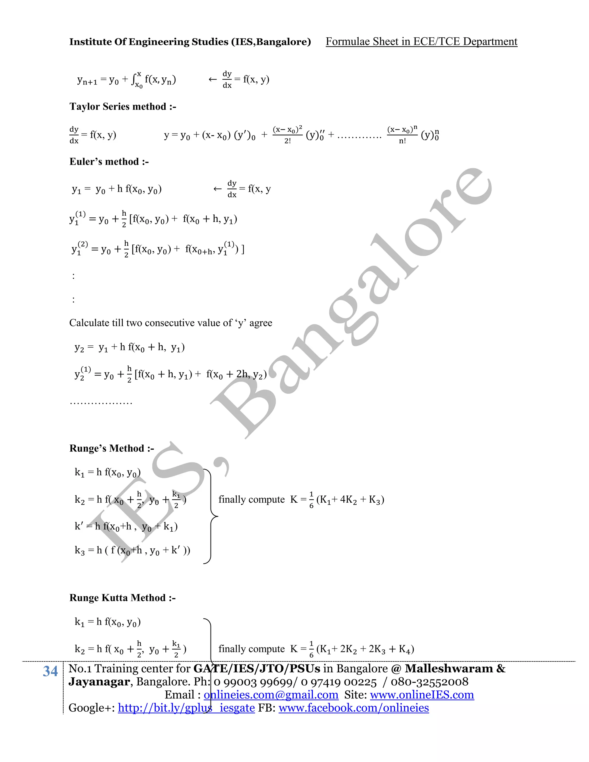 Institute Of Engineering Studies (IES,Bangalore)

y

=y +

(x y )

←

Formulae Sheet in ECE/TCE Department

= f(x, y)

Taylor Series method := f(x, y)

y = y + (x- x ) (y ) +

(

)

(y) + ………….

(

)

+

)

(y)

Euler’s method :y = y + h f(x , y )
y

←

= f(x, y

( )

= y + [f(x , y ) + f(x + h, y )

( )

= y + [f(x , y ) + f(x

y

,y

( )

)]

:
:
Calculate till two consecutive value of ‘y’ agree
y = y + h f(x + h, y )
y

( )

= y + [f(x + h, y ) + f(x + 2h, y )

………………

Runge’s Method :k = h f(x , y )
k = h f( x + , y +

)

finally compute K = (

+4

+

finally compute K = (

+2

+2

)

k = h f(x +h , y + k )
k = h ( f (x +h , y + k ))

Runge Kutta Method :k = h f(x , y )
k = h f( x + , y +

34

)

No.1 Training center for GATE/IES/JTO/PSUs in Bangalore @ Malleshwaram &
Jayanagar, Bangalore. Ph: 0 99003 99699/ 0 97419 00225 / 080-32552008
Email : onlineies.com@gmail.com Site: www.onlineIES.com
Google+: http://bit.ly/gplus_iesgate FB: www.facebook.com/onlineies

 