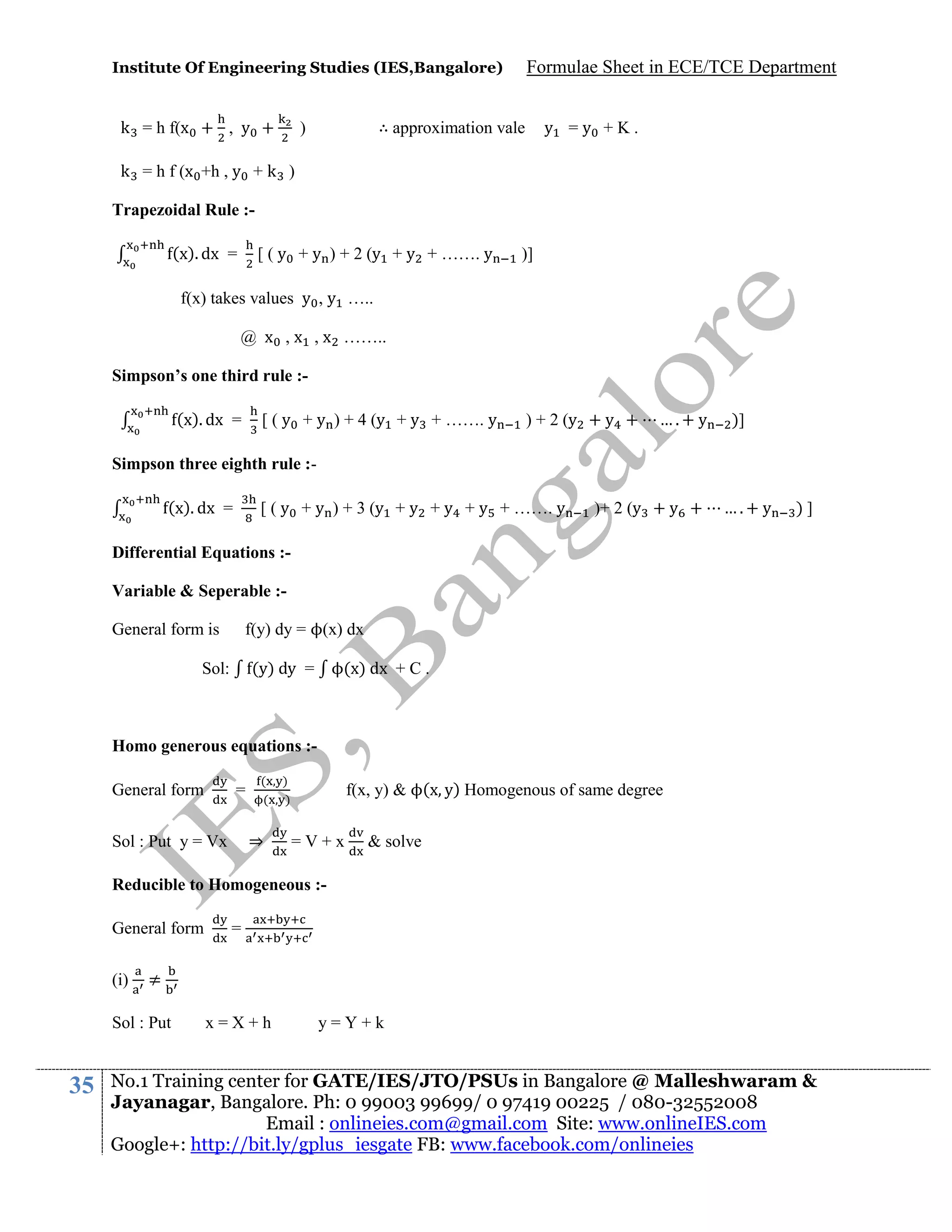 Institute Of Engineering Studies (IES,Bangalore)

k = h f(x + , y +

Formulae Sheet in ECE/TCE Department

∴ approximation vale

)

y =y +K.

k = h f (x +h , y + k )
Trapezoidal Rule :(x). dx =

[ ( y + y ) + 2 (y + y + ……. y

)]

f(x) takes values y , y …..
@ x , x , x ……..
Simpson’s one third rule :(x). dx =

[ ( y + y ) + 4 (y + y + ……. y

) + 2 (y + y +

….+ y

)]

Simpson three eighth rule :(x). dx =

[ ( y + y ) + 3 (y + y + y + y + ……. y

)+ 2 (y + y +

….+ y

)]

Differential Equations :Variable & Seperable :f(y) dy = ϕ(x) dx

General form is

(y) dy = ϕ(x) dx + C .

Sol:

Homo generous equations :General form

=

(
(

⇒

Sol : Put y = Vx

)
)

f(x, y) & ϕ(x y) Homogenous of same degree
=V+x

& solve

Reducible to Homogeneous :General form
(i)

≠

Sol : Put

35

=

x=X+h

y=Y+k

No.1 Training center for GATE/IES/JTO/PSUs in Bangalore @ Malleshwaram &
Jayanagar, Bangalore. Ph: 0 99003 99699/ 0 97419 00225 / 080-32552008
Email : onlineies.com@gmail.com Site: www.onlineIES.com
Google+: http://bit.ly/gplus_iesgate FB: www.facebook.com/onlineies

 