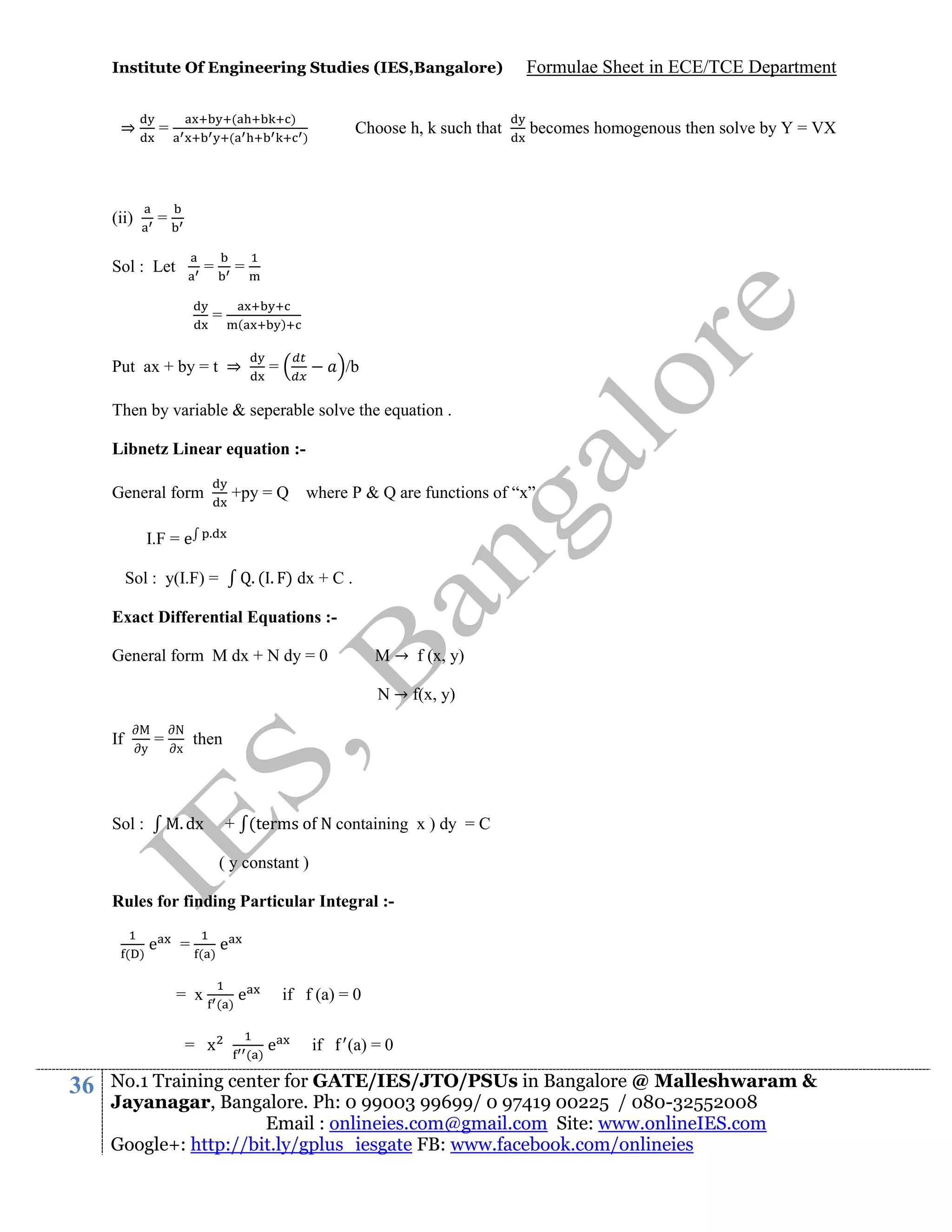 Institute Of Engineering Studies (IES,Bangalore)

⇒

(ii)

(
(

=

)

Formulae Sheet in ECE/TCE Department

=

Sol : Let

=

Choose h, k such that

)

becomes homogenous then solve by Y = VX

=

=

(

)

Put ax + by = t ⇒

=

/b

Then by variable & seperable solve the equation .
Libnetz Linear equation :+py = Q where P & Q are functions of “x”

General form
.

I.F = e

. ( . ) dx + C .

Sol : y(I.F) =

Exact Differential Equations :M → f (x, y)

General form M dx + N dy = 0

N → f(x, y)
If

y

=

N
x

then

. dx

Sol :

+ (terms o N containing x ) dy = C
( y constant )

Rules for finding Particular Integral :( )

e

=

( )

= x
= x

36

e

( )

e

( )

if f (a) = 0
e

if

(a) = 0

No.1 Training center for GATE/IES/JTO/PSUs in Bangalore @ Malleshwaram &
Jayanagar, Bangalore. Ph: 0 99003 99699/ 0 97419 00225 / 080-32552008
Email : onlineies.com@gmail.com Site: www.onlineIES.com
Google+: http://bit.ly/gplus_iesgate FB: www.facebook.com/onlineies

 