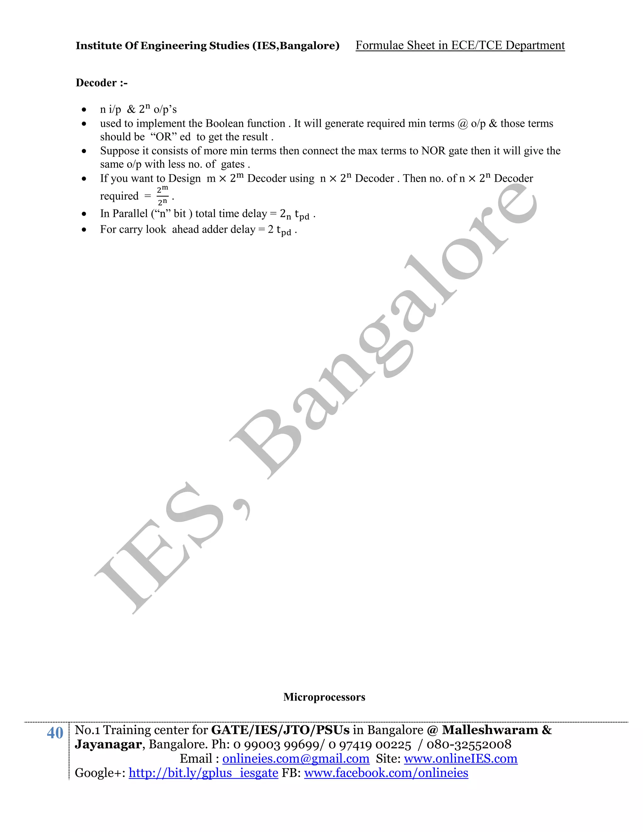 Institute Of Engineering Studies (IES,Bangalore)

Formulae Sheet in ECE/TCE Department

Decoder :




n i/p & 2 o/p’s
used to implement the Boolean function . It will generate required min terms @ o/p & those terms
should be “OR” ed to get the result .
Suppose it consists of more min terms then connect the max terms to NOR gate then it will give the
same o/p with less no. of gates .
If you want to Design m × 2 Decoder using n × 2 Decoder . Then no. of n × 2 Decoder
required =




.

In Parallel (“n” bit ) total time delay = 2 t
For carry look ahead adder delay = 2 t .

.

Microprocessors

40

No.1 Training center for GATE/IES/JTO/PSUs in Bangalore @ Malleshwaram &
Jayanagar, Bangalore. Ph: 0 99003 99699/ 0 97419 00225 / 080-32552008
Email : onlineies.com@gmail.com Site: www.onlineIES.com
Google+: http://bit.ly/gplus_iesgate FB: www.facebook.com/onlineies

 