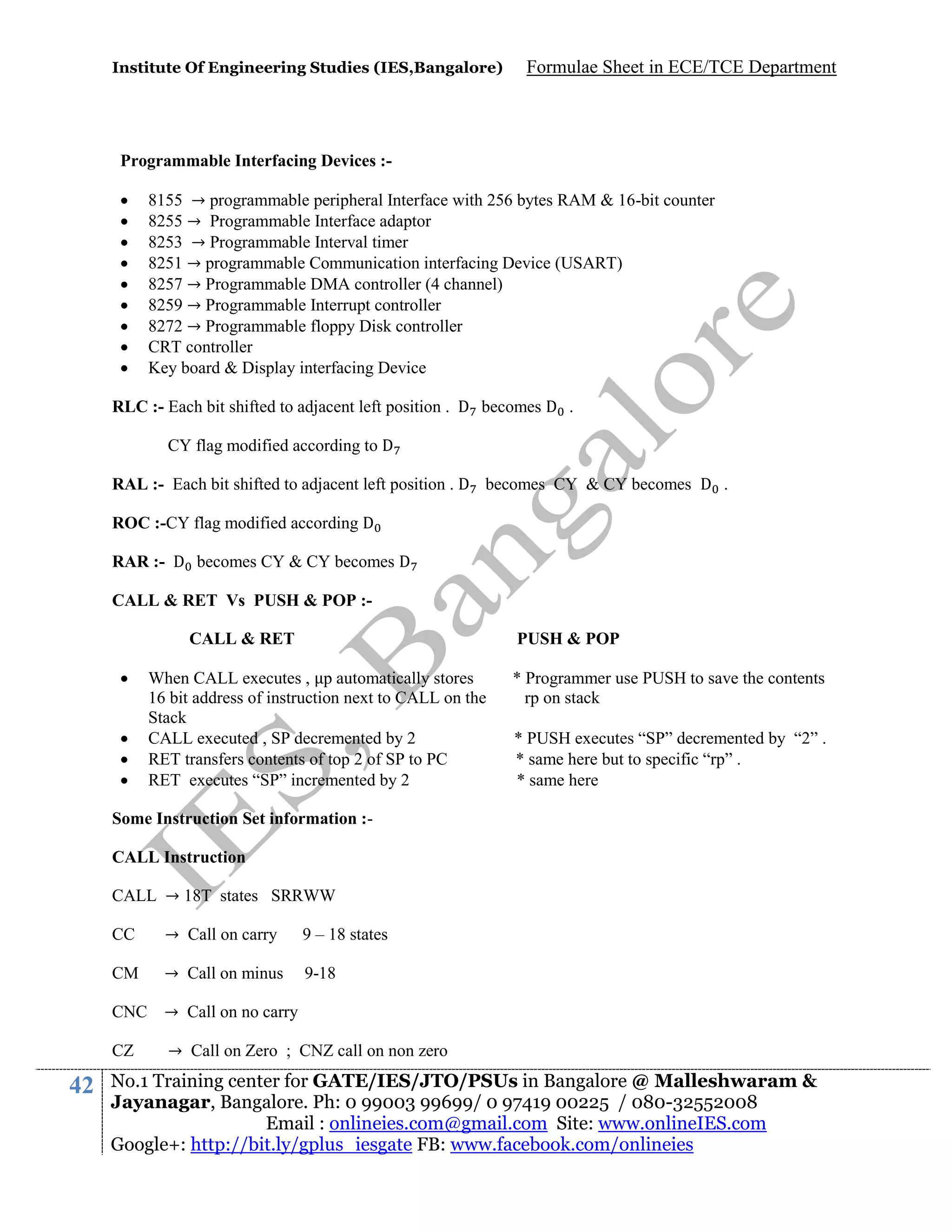 Institute Of Engineering Studies (IES,Bangalore)

Formulae Sheet in ECE/TCE Department

Programmable Interfacing Devices :









8155 → programmable peripheral Interface with 256 bytes RAM & 16-bit counter
8255 → Programmable Interface adaptor
8253 → Programmable Interval timer
8251 → programmable Communication interfacing Device (USART)
8257 → Programmable DMA controller (4 channel)
8259 → Programmable Interrupt controller
8272 → Programmable floppy Disk controller
CRT controller
Key board & Display interfacing Device

RLC :- Each bit shifted to adjacent left position . D becomes D .
CY flag modified according to D
RAL :- Each bit shifted to adjacent left position . D becomes CY & CY becomes D .
ROC :-CY flag modified according D
RAR :- D becomes CY & CY becomes D
CALL & RET Vs PUSH & POP :CALL & RET





PUSH & POP

When CALL executes , p automatically stores
16 bit address of instruction next to CALL on the
Stack
CALL executed , SP decremented by 2
RET transfers contents of top 2 of SP to PC
RET executes “SP” incremented by 2

* Programmer use PUSH to save the contents
rp on stack
* PUSH executes “SP” decremented by “2” .
* same here but to specific “rp” .
* same here

Some Instruction Set information :CALL Instruction
CALL → 18T states SRRWW
CC

→ Call on carry

9 – 18 states

CM

→ Call on minus

9-18

CNC → Call on no carry
CZ

42

→ Call on Zero ; CNZ call on non zero

No.1 Training center for GATE/IES/JTO/PSUs in Bangalore @ Malleshwaram &
Jayanagar, Bangalore. Ph: 0 99003 99699/ 0 97419 00225 / 080-32552008
Email : onlineies.com@gmail.com Site: www.onlineIES.com
Google+: http://bit.ly/gplus_iesgate FB: www.facebook.com/onlineies

 