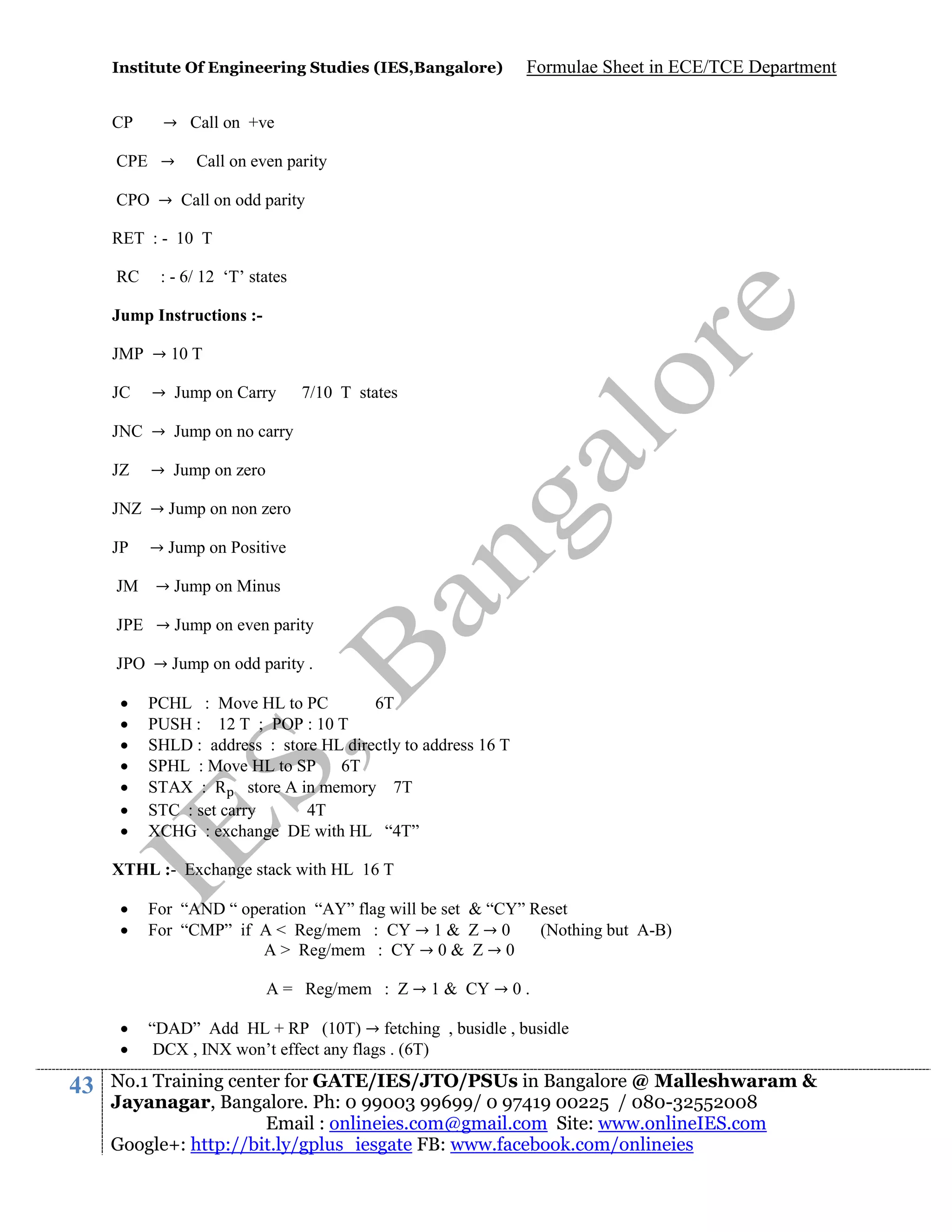 Institute Of Engineering Studies (IES,Bangalore)

CP

Formulae Sheet in ECE/TCE Department

→ Call on +ve

CPE →

Call on even parity

CPO → Call on odd parity
RET : - 10 T
RC

: - 6/ 12 ‘T’ states

Jump Instructions :JMP → 10 T
JC

→ Jump on Carry

7/10 T states

JNC → Jump on no carry
JZ

→ Jump on zero

JNZ → Jump on non zero
JP
JM

→ Jump on Positive
→ Jump on Minus

JPE → Jump on even parity
JPO → Jump on odd parity .








PCHL : Move HL to PC
6T
PUSH : 12 T ; POP : 10 T
SHLD : address : store HL directly to address 16 T
SPHL : Move HL to SP 6T
STAX : R store A in memory 7T
STC : set carry
4T
XCHG : exchange DE with HL “4T”

XTHL :- Exchange stack with HL 16 T



For “AND “ operation “AY” flag will be set & “CY” Reset
For “CMP” if A < Reg/mem : CY → 1 & Z → 0
(Nothing but A-B)
A > Reg/mem : CY → 0 & Z → 0
A = Reg/mem : Z → 1 & CY → 0 .




43

“DAD” Add HL + RP (10T) → fetching , busidle , busidle
DCX , INX won’t effect any flags . (6T)

No.1 Training center for GATE/IES/JTO/PSUs in Bangalore @ Malleshwaram &
Jayanagar, Bangalore. Ph: 0 99003 99699/ 0 97419 00225 / 080-32552008
Email : onlineies.com@gmail.com Site: www.onlineIES.com
Google+: http://bit.ly/gplus_iesgate FB: www.facebook.com/onlineies

 