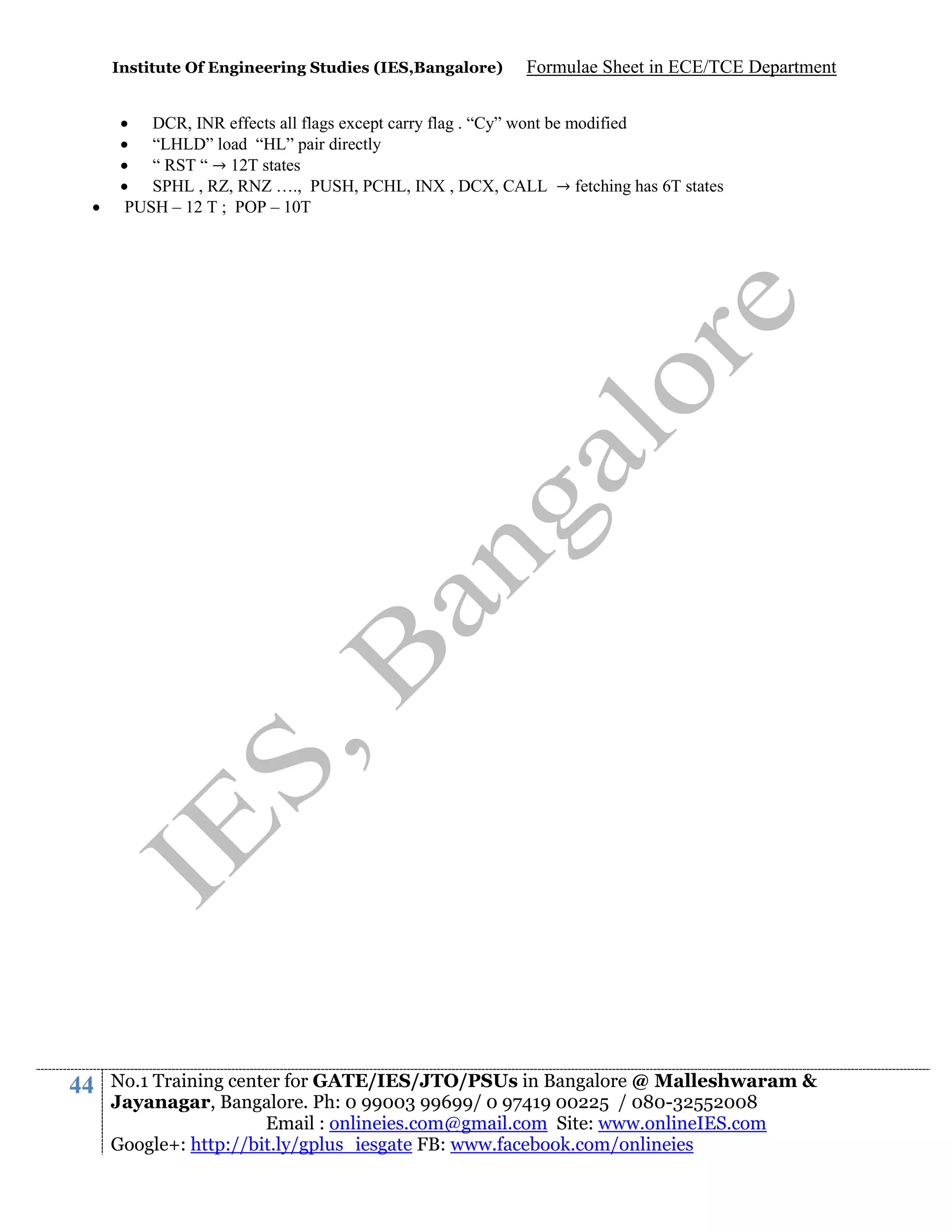 Institute Of Engineering Studies (IES,Bangalore)



44

Formulae Sheet in ECE/TCE Department

 DCR, INR effects all flags except carry flag . “Cy” wont be modified
 “LHLD” load “HL” pair directly
 “ RST “ → 12T states
 SPHL , RZ, RNZ …., PUSH, PCHL, INX , DCX, CALL → fetching has 6T states
PUSH – 12 T ; POP – 10T

No.1 Training center for GATE/IES/JTO/PSUs in Bangalore @ Malleshwaram &
Jayanagar, Bangalore. Ph: 0 99003 99699/ 0 97419 00225 / 080-32552008
Email : onlineies.com@gmail.com Site: www.onlineIES.com
Google+: http://bit.ly/gplus_iesgate FB: www.facebook.com/onlineies

 