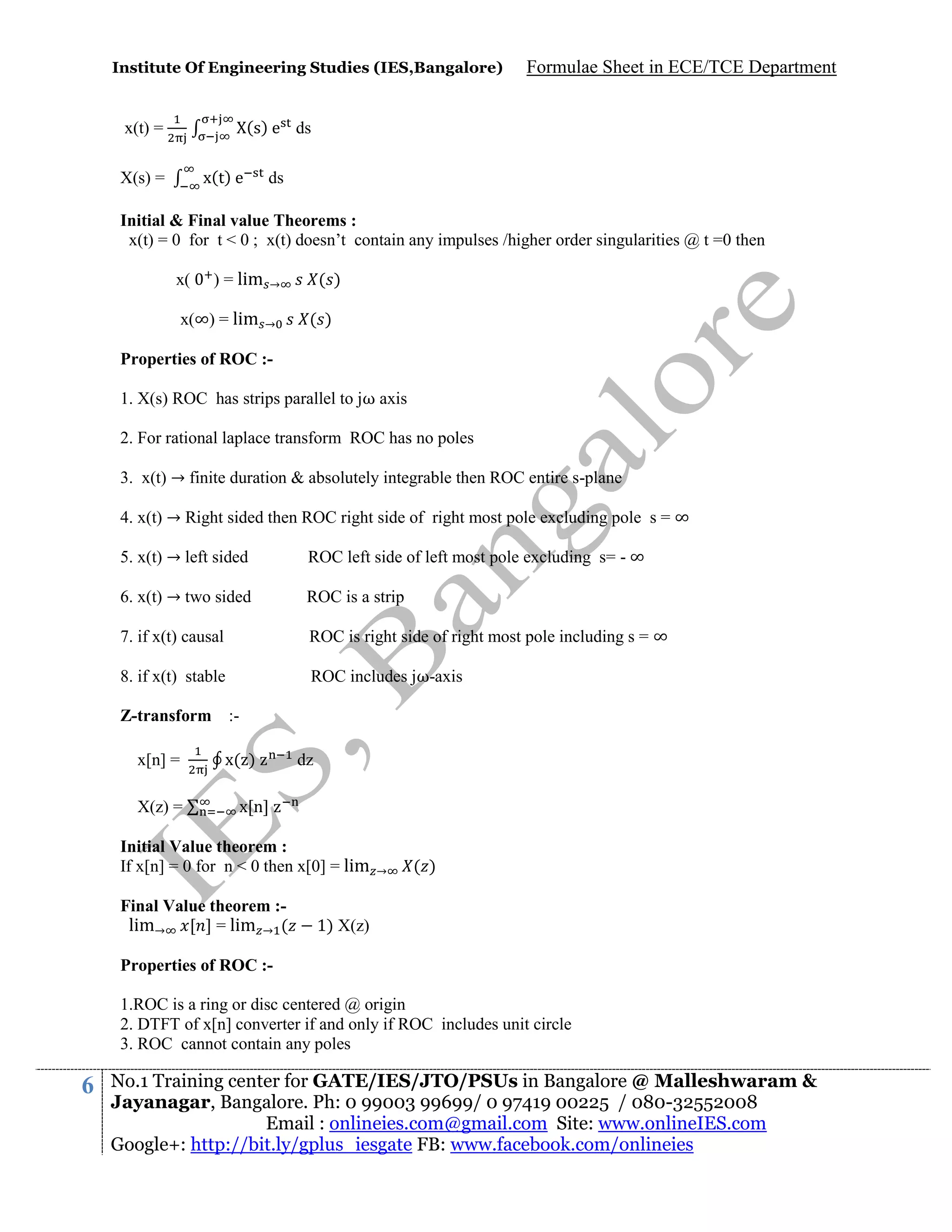 Institute Of Engineering Studies (IES,Bangalore)

Formulae Sheet in ECE/TCE Department

(s) e ds

x(t) =
x(t) e

X(s) =

ds

Initial & Final value Theorems :
x(t) = 0 for t < 0 ; x(t) doesn’t contain any impulses /higher order singularities @ t =0 then
x(

) = lim

x(∞) = lim

( )

→
→

( )

Properties of ROC :1. X(s) ROC has strips parallel to jω axis
2. For rational laplace transform ROC has no poles
3. x(t) → finite duration & absolutely integrable then ROC entire s-plane
4. x(t) → Right sided then ROC right side of right most pole excluding pole s = ∞
5. x(t) → left sided

ROC left side of left most pole excluding s= - ∞

6. x(t) → two sided

ROC is a strip

7. if x(t) causal

ROC is right side of right most pole including s = ∞

8. if x(t) stable

ROC includes jω-axis

Z-transform :x[n] =
X(z) =

x( )

dz

x[n]

Initial Value theorem :
If x[n] = 0 for n < 0 then x[0] = lim
Final Value theorem :lim→ [ ] = lim → (

→

( )

1) X(z)

Properties of ROC :1.ROC is a ring or disc centered @ origin
2. DTFT of x[n] converter if and only if ROC includes unit circle
3. ROC cannot contain any poles

6

No.1 Training center for GATE/IES/JTO/PSUs in Bangalore @ Malleshwaram &
Jayanagar, Bangalore. Ph: 0 99003 99699/ 0 97419 00225 / 080-32552008
Email : onlineies.com@gmail.com Site: www.onlineIES.com
Google+: http://bit.ly/gplus_iesgate FB: www.facebook.com/onlineies

 