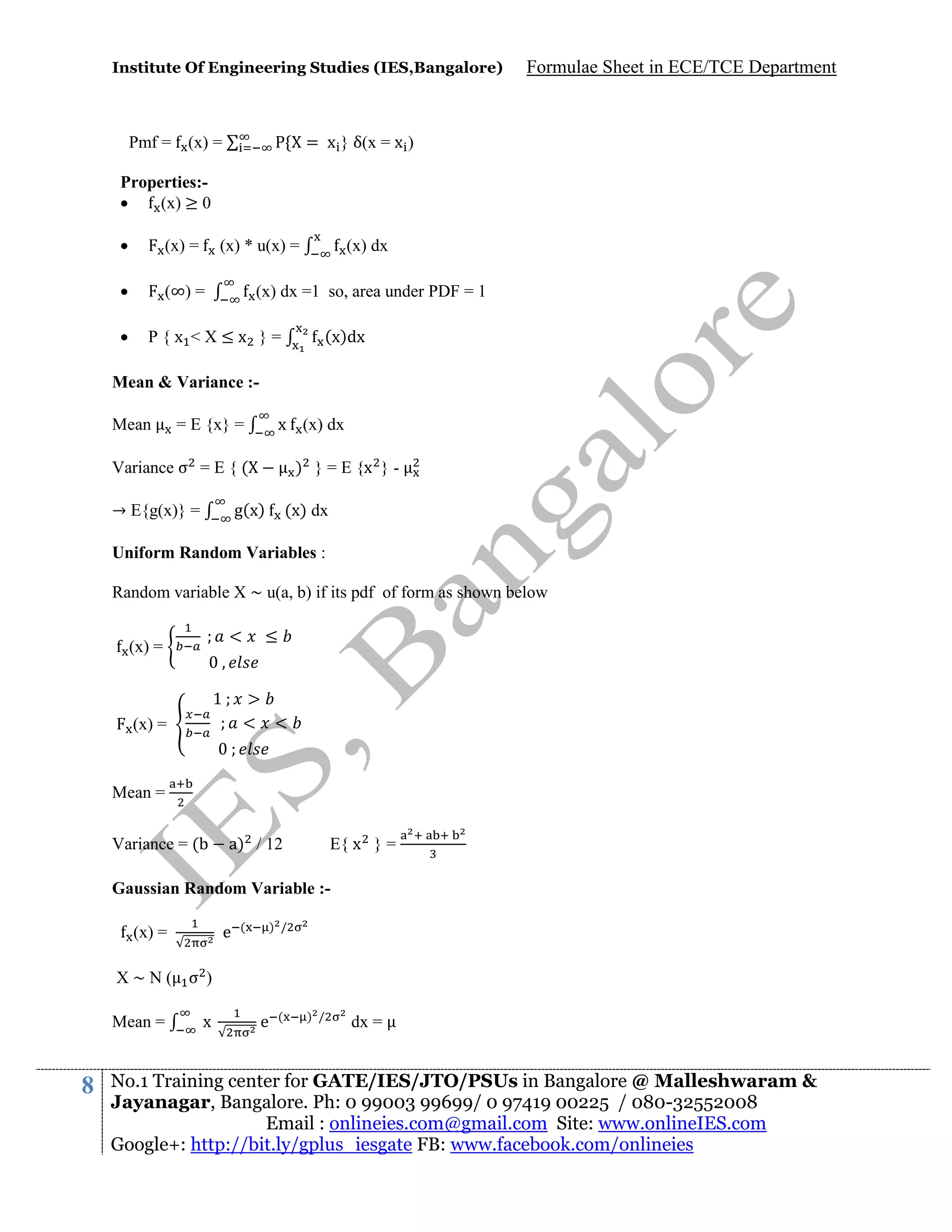 Institute Of Engineering Studies (IES,Bangalore)

Formulae Sheet in ECE/TCE Department

= x } δ(x = x )

Pmf = (x) =
Properties:
(x) ≥ 0


(x) =



(∞) =



(x) * u(x) =

(x) dx

(x) dx =1 so, area under PDF = 1
(x)dx

P{x <X≤x }=

Mean & Variance :Mean

x (x) dx

= E {x} =

Variance σ = E { (
→ E{g(x)} =

) } = E {x } -

g(x)

(x) dx

Uniform Random Variables :
Random variable X ~ u(a, b) if its pdf of form as shown below
<

(x) =

≤

1
<

(x) =

<

Mean =
Variance = (

a) / 12

E{ x } =

Gaussian Random Variable :e

(x) =

(

) /

X~N( σ )
Mean =

8

x

e

(

) /

dx =

No.1 Training center for GATE/IES/JTO/PSUs in Bangalore @ Malleshwaram &
Jayanagar, Bangalore. Ph: 0 99003 99699/ 0 97419 00225 / 080-32552008
Email : onlineies.com@gmail.com Site: www.onlineIES.com
Google+: http://bit.ly/gplus_iesgate FB: www.facebook.com/onlineies

 