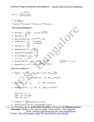 Institute Of Engineering Studies (IES,Bangalore)

Formulae Sheet in ECE/TCE Department

C(t) = 1 T=
>

>

>

Time Domain Specifications :∅



Rise time t =



Peak time t =





/
Max over shoot %
=e
× 100
Settling time t = 3T
5% tolerance
= 4T
2% tolerance
.
Delay time t =



Damping actor



Time period of oscillations T =



No of oscillations =




t ≈ 1.5 t
t = 2.2 T
Resonant peak
=



Bandwidth ω = ω (1

∅ = tan

=

/

(

)
(

)

=
; ω =ω
2

1

2

+

ω <ω <ω

+ 2)

/

Static error coefficients :

Step i/p : e

= lim →

e

=

( ) = lim

( ) = lim

→

→

= lim

→

(positional error)
= lim



Ramp i/p (t) : e



Parabolic i/p (t /2) : e

=
= 1/

→

( ) ( )

( ) ( )

→

= lim

( )

s

( ) ( )

Type < i/p → e = ∞
Type = i/p → e finite
Type > i/p → e = 0
/
/




12

Sensitivity S =

Sensitivity of over all T/F w.r.t forward path T/F G(s) :

sensitivity of A w.r.to K.

No.1 Training center for GATE/IES/JTO/PSUs in Bangalore @ Malleshwaram &
Jayanagar, Bangalore. Ph: 0 99003 99699/ 0 97419 00225 / 080-32552008
Email : onlineies.com@gmail.com Site: www.onlineIES.com
Google+: http://bit.ly/gplus_iesgate FB: www.facebook.com/onlineies

 