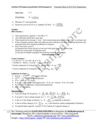 Institute Of Engineering Studies (IES,Bangalore)

Open loop:

S =1

Closed loop :

S=

Formulae Sheet in ECE/TCE Department

( ) ( )



Minimum ‘S’ value preferable



Sensitivity of over all T/F w.r.t feedback T/F H(s) : S =

( ) ( )
( ) ( )

Stability
RH Criterion :





Take characteristic equation 1+ G(s) H(s) = 0
All coefficients should have same sign
There should not be missing ‘s’ term . Term missed means presence of at least one +ve real part root
If char. Equation contains either only odd/even terms indicates roots have no real part & posses only
imag parts there fore sustained oscillations in response.
Row of all zeroes occur if
(a) Equation has at least one pair of real roots with equal image but opposite sign
(b) has one or more pair of imaginary roots
(c) has pair of complex conjugate roots forming symmetry about origin.
Electromagnetic Fields

Vector Calculus:→ A. (B × C) = C. (A × B) = B. (C × A)
→ A×(B×C) = B(A.C) – C(A.B) → Bac – Cab rule
( . )
→ Scalar component of A along B is
= A Cos
=A.a = | |
→ Vector component of A along B is

.a =

= A Cos

( . )
| |

Laplacian of scalars :( . )

. ds =
→ Divergence theorem
(
)
.

=
→ Stokes theorem

A = ( . )
. = → solenoidal / Divergence loss
.
→ source

= → irrotational / conservative/potential.

= 0 → Harmonic .
Electrostatics : Force on charge ‘Q’ located @ r F =

(
|

)
|

;

. < ⇒ sink

.R

=
(

)




E due to ∞ line charge @ distance ‘ ρ ‘ E =



E due to surface charge ρ is E =



13

E @ point ‘r’ due to charge located @

For parallel plate capacitor @ point ‘P’ b/w 2 plates of 2 opposite charges is

=

|

. a (depends on distance)

a . a → unit normal to surface (independent of distance)

No.1 Training center for GATE/IES/JTO/PSUs in Bangalore @ Malleshwaram &
Jayanagar, Bangalore. Ph: 0 99003 99699/ 0 97419 00225 / 080-32552008
Email : onlineies.com@gmail.com Site: www.onlineIES.com
Google+: http://bit.ly/gplus_iesgate FB: www.facebook.com/onlineies

 