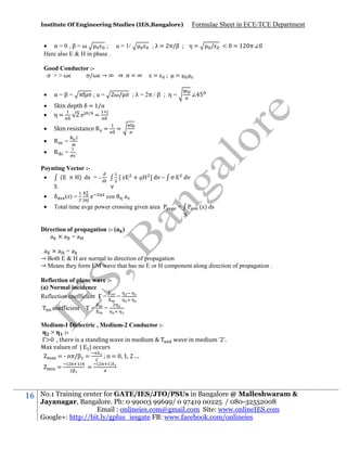 Institute Of Engineering Studies (IES,Bangalore)

 α=0,β=ω
; u = 1/
Here also E & H in phase .

Formulae Sheet in ECE/TCE Department

, λ = 2π/β

Good Conductor :σ >>ω
σ/ω → ∞ ⇒ σ = ∞

=

η=

/

< = 12 π ∠

=



α = β = π σ ; u = 2ω/ σ ; λ = 2π / β ; η =




Skin depth δ = 1/α
η=
2e / =



Skin resistance R =



R

=



R

=

∠

=

.

.

Poynting Vector :(
) ds = 
S

+

[

] dv – σ

v



δ



Total time avge power crossing given area

(z) =

| |

e

dv

cos

a
(s) ds

=
S

Direction of propagation :- (
a ×a =a

)

a ×a =a
→ Both E & H are normal to direction of propagation
→ Means they form EM wave that has no E or H component along direction of propagation .
Reflection of plane wave :(a) Normal incidence
Reflection coefficient Γ =
=
coefficient Τ =

=

Medium-I Dielectric , Medium-2 Conductor :>
:Γ
there is a standing wave in medium
Max values of | | occurs
= - nπ/β =
n = 1 2….
=

16

(

)

=

(

wave in medium ‘2’.

)

No.1 Training center for GATE/IES/JTO/PSUs in Bangalore @ Malleshwaram &
Jayanagar, Bangalore. Ph: 0 99003 99699/ 0 97419 00225 / 080-32552008
Email : onlineies.com@gmail.com Site: www.onlineIES.com
Google+: http://bit.ly/gplus_iesgate FB: www.facebook.com/onlineies

 