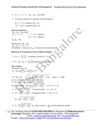 Institute Of Engineering Studies (IES,Bangalore)



Γ = -1 , S = ∞



=

Formulae Sheet in ECE/TCE Department

tan βl.

=j

may be inductive or capacitive based on length ‘0’
If l < λ / 4 → inductive (
+ve)
< l < λ/2 → capacitive ( -ve)

Open circuited line :=
= -j cot βl
Γ =1 s=∞

l < λ / 4 capacitive
< l < λ/2 inductive

=
Matched line : ( = )
=
Γ = 0 ; s =1
No reflection . Total wave

. So, max power transfer possible .

Behaviour of Transmission Line for Different lengths :l = λ /4 →
l = λ /2 :

→ impedance inverter @ l = λ /4
=

⇒

impedance reflector @ l = λ /2

Wave Guides :TM modes : ( = )
=
sin
x sin
h =k +k

ye

∴γ=

+

ω

where k = ω

m→ no. of half cycle variation in X-direction
n→ no. of half cycle variation in Y- direction .
Cut off frequency ω =

+

γ = 0; α = 0 = β



k <

+

→ Evanscent mode ; γ = α ; β = 0



k >

+

→ Propegation mode γ = β α =

β= k


18

=

+

u = phase velocity =

is lossless dielectric medium

No.1 Training center for GATE/IES/JTO/PSUs in Bangalore @ Malleshwaram &
Jayanagar, Bangalore. Ph: 0 99003 99699/ 0 97419 00225 / 080-32552008
Email : onlineies.com@gmail.com Site: www.onlineIES.com
Google+: http://bit.ly/gplus_iesgate FB: www.facebook.com/onlineies

 