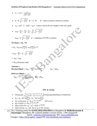 Institute Of Engineering Studies (IES,Bangalore)

Formulae Sheet in ECE/TCE Department



λ =u/ =



β=β



u = ω/β λ = 2π/β = u /f → phase velocity & wave length in side wave guide



η

=

η

=η

=

( )

1

β = ω/ W

=-

=

β = phase constant in dielectric medium.

1

=

1

TE Modes :- (
→

( )

η → impedance of UPW in medium

= 0)

cos

e

cos

→η

=

= η / 1

→ η

>η

→

Dominant mode

Antennas :Hertzian Dipole :-

=

sin

e

=η

Half wave Dipole :=

=η

;

EDC & Analog







19

Energy gap
=

.

/
/

- KT ln

.
.

.

=

.

Energy gap depending on temperature

.

+ KT ln

)/
No. of electrons n = N e (
)/
No. of holes p = N e (
Mass action law n = n = N N e
Drift velocity
= E (for si
≤1

(KT in ev)
/

cm/sec)

No.1 Training center for GATE/IES/JTO/PSUs in Bangalore @ Malleshwaram &
Jayanagar, Bangalore. Ph: 0 99003 99699/ 0 97419 00225 / 080-32552008
Email : onlineies.com@gmail.com Site: www.onlineIES.com
Google+: http://bit.ly/gplus_iesgate FB: www.facebook.com/onlineies

 