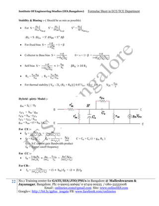 Institute Of Engineering Studies (IES,Bangalore)

Formulae Sheet in ECE/TCE Department

Stability & Biasing :- ( Should be as min as possible)


For S =
∆

∆
∆

S =

= S. ∆

+S ∆

∆
∆

S =

∆
∆

+ S ∆β



For fixed bias S =



Collector to Base bias S =



Self bias S =



R =



For thermal stability [

=1+β
0 < s < 1+ β =

≈ 1+

βR > 10 R

; R =
- 2 (R + R )] [ 0.07

. S] < 1/

;

<

Hybrid –pi(π)- Model :g =|

|/

r
= h /g
r =h -r
r =r /h
g = h - (1+ h ) g
For CE :
=


=h

(

)

=

(

;

)

=

C = C + C (1 + g R )

=

= S.C current gain Bandwidth product
= Upper cutoff frequency
For CC :

For CB:
=

22

≈

=

(

=

)

=

= (1 + h )

(

)

= (1 + β)

No.1 Training center for GATE/IES/JTO/PSUs in Bangalore @ Malleshwaram &
Jayanagar, Bangalore. Ph: 0 99003 99699/ 0 97419 00225 / 080-32552008
Email : onlineies.com@gmail.com Site: www.onlineIES.com
Google+: http://bit.ly/gplus_iesgate FB: www.facebook.com/onlineies

 