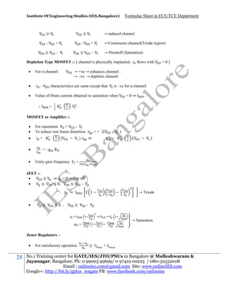 Institute Of Engineering Studies (IES,Bangalore)

≥

≤

Formulae Sheet in ECE/TCE Department

→ induced channel

-

>

-

<

→ Continuous channel(Triode region)

≥

-

≤

-

→ Pinchoff (Saturation)

Depletion Type MOSFET :- [ channel is physically implanted . i flows with


For n-channel



i -



Value of Drain current obtained in saturation when

→ +ve → enhances channel .
→ -ve → depletes channel
is –ve for n-channel

characteristics are same except that

∴

=0]

=

=0⇒

.

.

MOSFET as Amplifier :


For saturation
>
To reduce non linear distortion



i =




(

)

⇒

g =

)
(

)

=-g R
Unity gain frequency

JFET :
≤

≤

≤

=

(

)

⇒ i = 0 → Cut off
≤ 0,
≤
i



< < 2(

≤0 ,

=

2 1
≥

→ Triode

⇒
|

→ Saturation

|

|

|

Zener Regulators :

25

For satisfactory operation

≥

+

No.1 Training center for GATE/IES/JTO/PSUs in Bangalore @ Malleshwaram &
Jayanagar, Bangalore. Ph: 0 99003 99699/ 0 97419 00225 / 080-32552008
Email : onlineies.com@gmail.com Site: www.onlineIES.com
Google+: http://bit.ly/gplus_iesgate FB: www.facebook.com/onlineies

 