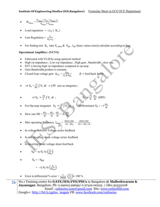 Institute Of Engineering Studies (IES,Bangalore)



R

Formulae Sheet in ECE/TCE Department

=



Load regulation = - (r || R )



Line Regulation =



For finding min R

.
take

&

,

(knee values (min)) calculate according to that .

Operational Amplifier:- (VCVS)






Fabricated with VLSI by using epitaxial method
High i/p impedance , Low o/p impedance , High gain , Bandwidth , slew rate .
FET is having high i/p impedance compared to op-amp .
Gain Bandwidth product is constant .
Closed loop voltage gain
=
β → feed back factor



⇒



dt → LPF acts as integrator ;

=

⇒

=

dt ;

=



For Op-amp integrator



Slew rate SR =



Max operating frequency



In voltage follower Voltage series feedback



In non inverting mode voltage series feedback



In inverting mode voltage shunt feed back



= -η



∆
∆

=

∆
∆

=
.

∆
∆

dt ;
= A.
=

Differentiator

=-

∆
∆

=

. ∆

∆

.

== -η



26

(HPF)

ln

ln

Error in differential % error =

× 100 %

No.1 Training center for GATE/IES/JTO/PSUs in Bangalore @ Malleshwaram &
Jayanagar, Bangalore. Ph: 0 99003 99699/ 0 97419 00225 / 080-32552008
Email : onlineies.com@gmail.com Site: www.onlineIES.com
Google+: http://bit.ly/gplus_iesgate FB: www.facebook.com/onlineies

 