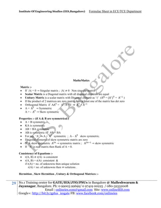 Institute Of Engineering Studies (IES,Bangalore)

Formulae Sheet in ECE/TCE Department

MatheMatics
Matrix : If |A| = 0 → Singular matrix ; |A| ≠ 0 Non singular matrix
 Scalar Matrix is a Diagonal matrix with all diagonal elements are equal
 Unitary Matrix is a scalar matrix with Diagonal element as ‘1’ ( = ( ) =
)
 If the product of 2 matrices are zero matrix then at least one of the matrix has det zero
 Orthogonal Matrix if A =
.A = I ⇒
=
 A=
→ Symmetric
A=→ Skew symmetric
Properties :- (if A & B are symmetrical )
 A + B symmetric
 KA is symmetric
 AB + BA symmetric
 AB is symmetric iff AB = BA
 For any ‘A’ → A +
symmetric ; A skew symmetric.
 Diagonal elements of skew symmetric matrix are zero
 If A skew symmetric
→ symmetric matrix ;
→ skew symmetric
 If ‘A’ is null matrix then Rank of A = 0.
Consistency of Equations : r(A, B) ≠ r(A) is consistent
 r(A, B) = r(A) consistent &
if r(A) = no. of unknowns then unique solution
r(A) < no. of unknowns then ∞ solutions .
Hermition , Skew Hermition , Unitary & Orthogonal Matrices :-

29

No.1 Training center for GATE/IES/JTO/PSUs in Bangalore @ Malleshwaram &
Jayanagar, Bangalore. Ph: 0 99003 99699/ 0 97419 00225 / 080-32552008
Email : onlineies.com@gmail.com Site: www.onlineIES.com
Google+: http://bit.ly/gplus_iesgate FB: www.facebook.com/onlineies

 