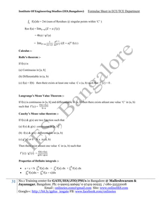 Institute Of Engineering Studies (IES,Bangalore)

Formulae Sheet in ECE/TCE Department

( )d = 2πi (sum of Residues @ singular points within ‘C’ )
Res f(a) = lim

(

→

= Φ(a) /
= lim

( )
(a)

→ (

)

((

a) f(z) )

Calculus :Rolle’s theorem :If f(x) is
(a) Continuous in [a, b]
(b) Differentiable in (a, b)
(c) f(a) = f(b) then there exists at least one value C (a, b) such that

(c) = 0 .

Langrange’s Mean Value Theorem :If f(x) is continuous in [a, b] and differentiable in (a, b) then there exists atleast one value ‘C’ in (a, b)
such that

(c) =

( )

( )

Cauchy’s Mean value theorem :If f(x) & g(x) are two function such that
(a) f(x) & g(x) continuous in [a, b]
(b) f(x) & g(x) differentiable in (a, b)
(c) g (x) ≠ 0 ∀ x in (a, b)
Then there exist atleast one value C in (a, b) such that
(c) / g (c) =

( )
( )

( )
( )

Properties of Definite integrals :


31

(x). dx =
(x). dx +
a<c<b
(x)dx =
(a x)dx

(x). dx

No.1 Training center for GATE/IES/JTO/PSUs in Bangalore @ Malleshwaram &
Jayanagar, Bangalore. Ph: 0 99003 99699/ 0 97419 00225 / 080-32552008
Email : onlineies.com@gmail.com Site: www.onlineIES.com
Google+: http://bit.ly/gplus_iesgate FB: www.facebook.com/onlineies

 