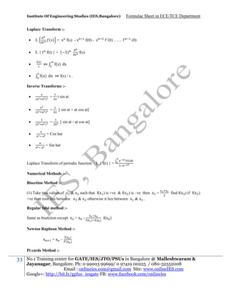 Institute Of Engineering Studies (IES,Bangalore)

Formulae Sheet in ECE/TCE Department

Laplace Transform :

L



L { t f(t) } = ( 1)

( ) = s f(s) - s

()




⇔

f(0) - s

(0) ……

(0)

f(s)

(s) ds

(u) du ⇔ f(s) / s .

Inverse Transforms :



(

)

(

)

(

)

=

t sin at

=

[ sin at + at cos at]

=

[ sin at - at cos at]



= Cos hat



= Sin hat

Laplace Transform of periodic function : L { f(t) } =

()

Numerical Methods :Bisection Method :(1) Take two values of x & x such that f(x ) is +ve & f(x ) is –ve then x =
+ve then root lies between x & x otherwise it lies between x & x .

find f(x ) if f(x )

Regular falsi method :Same as bisection except x = x -

(

)

(

)

f(x )

Newton Raphson Method :x

=x –

( )
( )

Pi cards Method :-

33

No.1 Training center for GATE/IES/JTO/PSUs in Bangalore @ Malleshwaram &
Jayanagar, Bangalore. Ph: 0 99003 99699/ 0 97419 00225 / 080-32552008
Email : onlineies.com@gmail.com Site: www.onlineIES.com
Google+: http://bit.ly/gplus_iesgate FB: www.facebook.com/onlineies

 