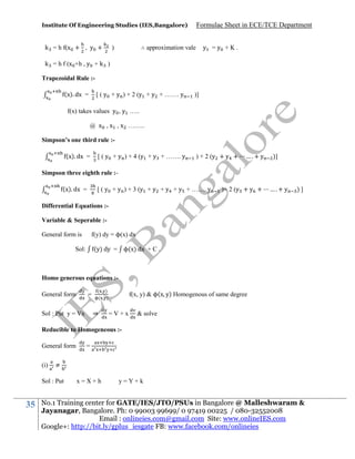 Institute Of Engineering Studies (IES,Bangalore)

k = h f(x + , y +

Formulae Sheet in ECE/TCE Department

∴ approximation vale

)

y =y +K.

k = h f (x +h , y + k )
Trapezoidal Rule :(x). dx =

[ ( y + y ) + 2 (y + y + ……. y

)]

f(x) takes values y , y …..
@ x , x , x ……..
Simpson’s one third rule :(x). dx =

[ ( y + y ) + 4 (y + y + ……. y

) + 2 (y + y +

….+ y

)]

Simpson three eighth rule :(x). dx =

[ ( y + y ) + 3 (y + y + y + y + ……. y

)+ 2 (y + y +

….+ y

)]

Differential Equations :Variable & Seperable :f(y) dy = ϕ(x) dx

General form is

(y) dy = ϕ(x) dx + C .

Sol:

Homo generous equations :General form

=

(
(

⇒

Sol : Put y = Vx

)
)

f(x, y) & ϕ(x y) Homogenous of same degree
=V+x

& solve

Reducible to Homogeneous :General form
(i)

≠

Sol : Put

35

=

x=X+h

y=Y+k

No.1 Training center for GATE/IES/JTO/PSUs in Bangalore @ Malleshwaram &
Jayanagar, Bangalore. Ph: 0 99003 99699/ 0 97419 00225 / 080-32552008
Email : onlineies.com@gmail.com Site: www.onlineIES.com
Google+: http://bit.ly/gplus_iesgate FB: www.facebook.com/onlineies

 
