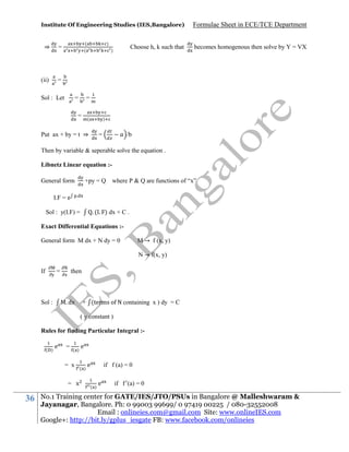 Institute Of Engineering Studies (IES,Bangalore)

⇒

(ii)

(
(

=

)

Formulae Sheet in ECE/TCE Department

=

Sol : Let

=

Choose h, k such that

)

becomes homogenous then solve by Y = VX

=

=

(

)

Put ax + by = t ⇒

=

/b

Then by variable & seperable solve the equation .
Libnetz Linear equation :+py = Q where P & Q are functions of “x”

General form
.

I.F = e

. ( . ) dx + C .

Sol : y(I.F) =

Exact Differential Equations :M → f (x, y)

General form M dx + N dy = 0

N → f(x, y)
If

y

=

N
x

then

. dx

Sol :

+ (terms o N containing x ) dy = C
( y constant )

Rules for finding Particular Integral :( )

e

=

( )

= x
= x

36

e

( )

e

( )

if f (a) = 0
e

if

(a) = 0

No.1 Training center for GATE/IES/JTO/PSUs in Bangalore @ Malleshwaram &
Jayanagar, Bangalore. Ph: 0 99003 99699/ 0 97419 00225 / 080-32552008
Email : onlineies.com@gmail.com Site: www.onlineIES.com
Google+: http://bit.ly/gplus_iesgate FB: www.facebook.com/onlineies

 