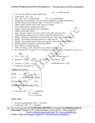 Institute Of Engineering Studies (IES,Bangalore)

Formulae Sheet in ECE/TCE Department




















→ when o/p high .
TTL , ECL & CMOS are used for MSI or SSI
Logic swing :
RTL , DTL , TTL → saturated logic
ECL → Un saturated logic
Advantages of Active pullup ; increased speed of operation , less power consumption .
For TTL floating i/p considered as logic “1” & for ECL it is logic “0” .
“MOS” mainly used for LSI & VLSI . fan out is too high
ECL is fastest gate & consumes more power .
CMOS is slowest gate & less power consumption
NMOS is faster than CMOS .
Gates with open collector o/p can be used for wired AND operation (TTL)
Gates with open emitter o/p can be used for wired OR operation (ECL)
ROM is nothing but combination of encoder & decoder . This is non volatile memory .
SRAM : stores binary information interms of voltage uses FF.
DRAM : infor stored in terms of charge on capacitor . Used Transistors & Capacitors .
SRAM consumes more power & faster than DRAM .
CCD , RAM are volatile memories .
1024 × 8 memory can be obtained by using 1024 × 2 memories
No. of memory ICs of capacity 1k × 4 required to construct memory of capacity 8k × 8 are “16”



DAC
FSV =
1



Resolution =




Accuracy = ± LSB = ±
Analog o/p = K. digital o/p

ADC
* LSB = Voltage range / 2
=

/

=

1

%

* Resolution =
* Quantisation error =

%

PROM , PLA & PAL :AND
Fixed

OR
Programmable

Programmable fixed

PROM
PAL

Programmable Programmable PLA


Flash Type ADC : 2
→ comparators
2 → resistors
2 × n → Encoder

Fastest ADC :


38

Successive approximation ADC : n clk pulses
Counter type ADC : 2 - 1 clk pulses

No.1 Training center for GATE/IES/JTO/PSUs in Bangalore @ Malleshwaram &
Jayanagar, Bangalore. Ph: 0 99003 99699/ 0 97419 00225 / 080-32552008
Email : onlineies.com@gmail.com Site: www.onlineIES.com
Google+: http://bit.ly/gplus_iesgate FB: www.facebook.com/onlineies

 