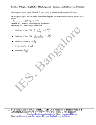 Institute Of Engineering Studies (IES,Bangalore)

Formulae Sheet in ECE/TCE Department

→ Orthogonal signals require factor of ‘2’ more energy to achieve same

as anti podal signals

→ Orthogonal signals are 3 dB poorer than antipodal signals. The 3dB difference is due to distance b/w 2
points.
→ For non coherent FSK
= e /
→ FPSK & 4 QAM both have comparable performance .
→ 32 QAM has 7 dB advantage over 32 PSK.



Bandwidth of Mary FSK =



Bandwidth efficiency S =



Symbol time



4

Bandwidth of Mary PSK =

Band rate =

=

=

; S=

=

.

;S=

.

log

No.1 Training center for GATE/IES/JTO/PSUs in Bangalore @ Malleshwaram &
Jayanagar, Bangalore. Ph: 0 99003 99699/ 0 97419 00225 / 080-32552008
Email : onlineies.com@gmail.com Site: www.onlineIES.com
Google+: http://bit.ly/gplus_iesgate FB: www.facebook.com/onlineies

 
