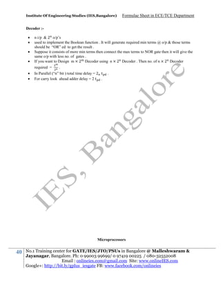 Institute Of Engineering Studies (IES,Bangalore)

Formulae Sheet in ECE/TCE Department

Decoder :




n i/p & 2 o/p’s
used to implement the Boolean function . It will generate required min terms @ o/p & those terms
should be “OR” ed to get the result .
Suppose it consists of more min terms then connect the max terms to NOR gate then it will give the
same o/p with less no. of gates .
If you want to Design m × 2 Decoder using n × 2 Decoder . Then no. of n × 2 Decoder
required =




.

In Parallel (“n” bit ) total time delay = 2 t
For carry look ahead adder delay = 2 t .

.

Microprocessors

40

No.1 Training center for GATE/IES/JTO/PSUs in Bangalore @ Malleshwaram &
Jayanagar, Bangalore. Ph: 0 99003 99699/ 0 97419 00225 / 080-32552008
Email : onlineies.com@gmail.com Site: www.onlineIES.com
Google+: http://bit.ly/gplus_iesgate FB: www.facebook.com/onlineies

 