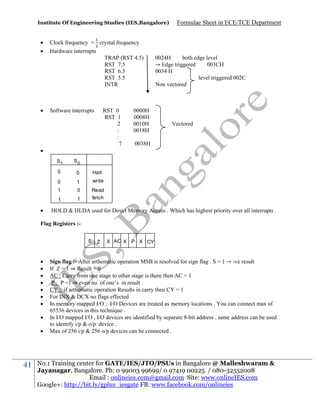 Institute Of Engineering Studies (IES,Bangalore)






Clock frequency = crystal frequency
Hardware interrupts
TRAP (RST 4.5)
RST 7.5
RST 6.5
RST 5.5
INTR

Software interrupts

RST 0
RST 1
2
:
:
7


S1

1
0

1

1

0038H

write

1

Vectored

Halt

0



0

0024H
both edge level
→ Edge triggered
003CH
0034 H
level triggered 002C
Non vectored

S0

0

0000H
0008H
0010H
0018H

Formulae Sheet in ECE/TCE Department

Read
fetch

HOLD & HLDA used for Direct Memory Access . Which has highest priority over all interrupts .

Flag Registers :S











41

Z

X AC X P X CY

Sign flag :- After arthematic operation MSB is resolved for sign flag . S = 1 → -ve result
If Z = 1 ⇒ Result = 0
AC : Carry from one stage to other stage is there then AC = 1
P : P =1 ⇒ even no. of one’s in result .
CY : if arthematic operation Results in carry then CY = 1
For INX & DCX no flags effected
In memory mapped I/O ; I/O Devices are treated as memory locations . You can connect max of
65536 devices in this technique .
In I/O mapped I/O , I/O devices are identified by separate 8-bit address . same address can be used
to identify i/p & o/p device .
Max of 256 i/p & 256 o/p devices can be connected .

No.1 Training center for GATE/IES/JTO/PSUs in Bangalore @ Malleshwaram &
Jayanagar, Bangalore. Ph: 0 99003 99699/ 0 97419 00225 / 080-32552008
Email : onlineies.com@gmail.com Site: www.onlineIES.com
Google+: http://bit.ly/gplus_iesgate FB: www.facebook.com/onlineies

 