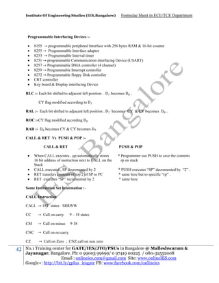 Institute Of Engineering Studies (IES,Bangalore)

Formulae Sheet in ECE/TCE Department

Programmable Interfacing Devices :









8155 → programmable peripheral Interface with 256 bytes RAM & 16-bit counter
8255 → Programmable Interface adaptor
8253 → Programmable Interval timer
8251 → programmable Communication interfacing Device (USART)
8257 → Programmable DMA controller (4 channel)
8259 → Programmable Interrupt controller
8272 → Programmable floppy Disk controller
CRT controller
Key board & Display interfacing Device

RLC :- Each bit shifted to adjacent left position . D becomes D .
CY flag modified according to D
RAL :- Each bit shifted to adjacent left position . D becomes CY & CY becomes D .
ROC :-CY flag modified according D
RAR :- D becomes CY & CY becomes D
CALL & RET Vs PUSH & POP :CALL & RET





PUSH & POP

When CALL executes , p automatically stores
16 bit address of instruction next to CALL on the
Stack
CALL executed , SP decremented by 2
RET transfers contents of top 2 of SP to PC
RET executes “SP” incremented by 2

* Programmer use PUSH to save the contents
rp on stack
* PUSH executes “SP” decremented by “2” .
* same here but to specific “rp” .
* same here

Some Instruction Set information :CALL Instruction
CALL → 18T states SRRWW
CC

→ Call on carry

9 – 18 states

CM

→ Call on minus

9-18

CNC → Call on no carry
CZ

42

→ Call on Zero ; CNZ call on non zero

No.1 Training center for GATE/IES/JTO/PSUs in Bangalore @ Malleshwaram &
Jayanagar, Bangalore. Ph: 0 99003 99699/ 0 97419 00225 / 080-32552008
Email : onlineies.com@gmail.com Site: www.onlineIES.com
Google+: http://bit.ly/gplus_iesgate FB: www.facebook.com/onlineies

 