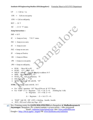 Institute Of Engineering Studies (IES,Bangalore)

CP

Formulae Sheet in ECE/TCE Department

→ Call on +ve

CPE →

Call on even parity

CPO → Call on odd parity
RET : - 10 T
RC

: - 6/ 12 ‘T’ states

Jump Instructions :JMP → 10 T
JC

→ Jump on Carry

7/10 T states

JNC → Jump on no carry
JZ

→ Jump on zero

JNZ → Jump on non zero
JP
JM

→ Jump on Positive
→ Jump on Minus

JPE → Jump on even parity
JPO → Jump on odd parity .








PCHL : Move HL to PC
6T
PUSH : 12 T ; POP : 10 T
SHLD : address : store HL directly to address 16 T
SPHL : Move HL to SP 6T
STAX : R store A in memory 7T
STC : set carry
4T
XCHG : exchange DE with HL “4T”

XTHL :- Exchange stack with HL 16 T



For “AND “ operation “AY” flag will be set & “CY” Reset
For “CMP” if A < Reg/mem : CY → 1 & Z → 0
(Nothing but A-B)
A > Reg/mem : CY → 0 & Z → 0
A = Reg/mem : Z → 1 & CY → 0 .




43

“DAD” Add HL + RP (10T) → fetching , busidle , busidle
DCX , INX won’t effect any flags . (6T)

No.1 Training center for GATE/IES/JTO/PSUs in Bangalore @ Malleshwaram &
Jayanagar, Bangalore. Ph: 0 99003 99699/ 0 97419 00225 / 080-32552008
Email : onlineies.com@gmail.com Site: www.onlineIES.com
Google+: http://bit.ly/gplus_iesgate FB: www.facebook.com/onlineies

 
