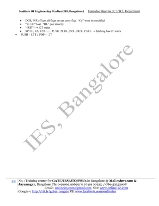 Institute Of Engineering Studies (IES,Bangalore)



44

Formulae Sheet in ECE/TCE Department

 DCR, INR effects all flags except carry flag . “Cy” wont be modified
 “LHLD” load “HL” pair directly
 “ RST “ → 12T states
 SPHL , RZ, RNZ …., PUSH, PCHL, INX , DCX, CALL → fetching has 6T states
PUSH – 12 T ; POP – 10T

No.1 Training center for GATE/IES/JTO/PSUs in Bangalore @ Malleshwaram &
Jayanagar, Bangalore. Ph: 0 99003 99699/ 0 97419 00225 / 080-32552008
Email : onlineies.com@gmail.com Site: www.onlineIES.com
Google+: http://bit.ly/gplus_iesgate FB: www.facebook.com/onlineies

 
