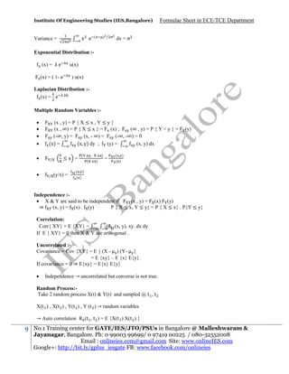 Institute Of Engineering Studies (IES,Bangalore)

x e

Variance =

(

) /

Formulae Sheet in ECE/TCE Department

dx = σ

Exponential Distribution :(x) = λ e

u(x)

(x) = ( 1- e

) u(x)

Laplacian Distribution :(x) = e | |
Multiple Random Variables :






(x , y) = P { X ≤ x , Y ≤ y }
(x , ∞) = P { X ≤ x } = (x) ;
(∞ , y) = P { Y < y } =
(-∞, y) =
(x, - ∞) =
(-∞, -∞) = 0
(x y) dy ;
(x) =
(y) =
(x, y) dx
/

/

≤x =
(y/x) =

(

=

(y)

( )
( )

)

( )

Independence : X & Y are said to be independent if
(x , y) = (x) (y)
⇒
(x, y) = (x) . (y)
P { X ≤ x, Y ≤ y} = P { X ≤ x} . P{Y ≤ y}
Correlation:
Corr{ XY} = E {XY} =
(x, y). xy. dx dy
If E { XY} = 0 then X & Y are orthogonal .
Uncorrelated :Covariance = Cov {XY} = E { (X - ) (Y- }
= E {xy} – E {x} E{y}.
If covariance = 0 ⇒ E{xy} = E{x} E{y}


Independence → uncorrelated but converse is not true.

Random Process:Take 2 random process X(t) & Y(t) and sampled @ t , t
X(t ) , X(t ) , Y(t ) , Y (t ) → random variables
→ Auto correlation R (t , t ) = E {X(t ) X(t ) }

9

No.1 Training center for GATE/IES/JTO/PSUs in Bangalore @ Malleshwaram &
Jayanagar, Bangalore. Ph: 0 99003 99699/ 0 97419 00225 / 080-32552008
Email : onlineies.com@gmail.com Site: www.onlineIES.com
Google+: http://bit.ly/gplus_iesgate FB: www.facebook.com/onlineies

 