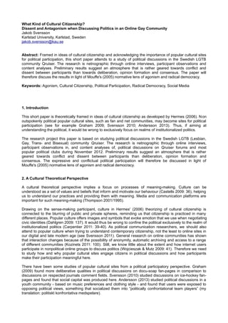 What Kind of Cultural Citizenship?
Dissent and Antagonism when Discussing Politics in an Online Gay Community
Jakob Svensson
Karlstad University, Karlstad, Sweden
jakob.svensson@kau.se
Abstract: Framed in ideas of cultural citizenship and acknowledging the importance of popular cultural sites
for political participation, this short paper attends to a study of political discussions in the Swedish LGTB
community Qruiser. The research is netnographic through online interviews, participant observations and
content analyses. Preliminary results suggest an atmosphere that is rather geared towards conflict and
dissent between participants than towards deliberation, opinion formation and consensus. The paper will
therefore discuss the results in light of Mouffe's (2005) normative lens of agonism and radical democracy.
Keywords: Agonism, Cultural Citizenship, Political Participation, Radical Democracy, Social Media
1. Introduction
This short paper is theoretically framed in ideas of cultural citizenship as developed by Hermes (2006). Non
outspokenly political popular cultural sites, such as fan and net communities, may become sites for political
participation (see for example Graham 2009; Svensson 2010; Andersson 2013). Thus, if aiming at
understanding the political, it would be wrong to exclusively focus on realms of institutionalized politics.
The research project this paper is based on studying political discussions in the Swedish LGTB (Lesbian,
Gay, Trans- and Bisexual) community Qruiser. The research is netnographic through online interviews,
participant observations in, and content analyses of, political discussions on Qruiser forums and most
popular political clubs during November 2012. Preliminary results suggest an atmosphere that is rather
geared towards conflict and dissent between participants than deliberation, opinion formation and
consensus. The expressive and conflictual political participation will therefore be discussed in light of
Mouffe's (2005) normative lens of agonism and radical democracy.
2. A Cultural Theoretical Perspective
A cultural theoretical perspective implies a focus on processes of meaning-making. Culture can be
understood as a set of values and beliefs that inform and motivate our behaviour (Castells 2009: 36), helping
us to understand our practices and providing them with meaning. Media and communication platforms are
important for such meaning-making (Thompson 2001/1995).
Drawing on the sense-making participant, culture in Hermes' (2006) theorizing of cultural citizenship is
connected to the blurring of public and private spheres, reminding us that citizenship is practiced in many
different places. Popular culture offers images and symbols that evoke emotion that we use when negotiating
civic identities (Dahlgren 2009: 137). It would thus be wrong to confine the political exclusively to the realm of
institutionalized politics (Carpentier 2011: 39-40). As political communication researchers, we should also
attend to popular culture when trying to understand contemporary citizenship, not the least to online sites in
our digital and late modern age (see Svensson 2011). General research on online communities has shown
that interaction changes because of the possibility of anonymity, automatic archiving and access to a range
of different communities (Kozinets 2011: 100). Still, we know little about the extent and how internet users
participate in nonpolitical online groups to discuss politics (Wojcieszak & Mutz 2009: 41). Therefore we need
to study how and why popular cultural sites engage citizens in political discussions and how participants
make their participation meaningful here.
There have been some studies of popular cultural sites from a political participatory perspective. Graham
(2009) found more deliberative qualities in political discussions on docu-soap fan-pages in comparison to
discussions on respected journals comment fields. Svensson (2010) studied discussions on ice-hockey fan-
pages and found that social capital was produced here. Andersson (2013) studied political discussions in a
youth community - based on music preferences and clothing style - and found that users were exposed to
opposing political views, something that socialized them into “politically confrontational team players” (my
translation: politiskt konfrontativa medspelare).
 